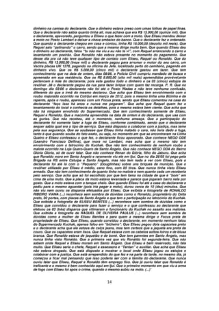 dinheiro na camisa do declarante. Que o dinheiro estava preso com umas folhas de papel finas.
Que o declarante não sabia quanto tinha ali, mas achava que era R$ 15.000,00 (quinze mil). Que
o declarante, apavorado, perguntou a Eliseu o que fazer com a moto. Que Eliseu mandou deixar
a moto no Posto Lambari e deixar a chave embaixo do banco. Que o declarante fez o ordenado.
Que quando o declarante chegou em casa e contou, tinha R$ 18.000,00 (dezoito mil reais). Que
Raquel saiu “patinando” o carro, sendo que a mesma dirige muito bem. Que quando Eliseu deu
o dinheiro ao declarante, falou “tu não me viu e eu não te vi”, com Raquel arrancando o carro e
levantando um poeirão. Que Ronaldo não estava presente no momento do pagamento. Que
desse dia pra cá não teve qualquer tipo de contato com Eliseu, Raquel ou Ronaldo. Que do
dinheiro, R$ 13.000,00 (treze mil) o declarante pagou para arrumar o motor do seu carro, um
Vectra placas IJK 1278, pagando na oficina do Jefe, localizada perto do cemitério, pagando em
dinheiro vivo. Que os R$ 5.000,00 (cinco mil) o declarante gastou em lazer. Que tem
conhecimento que na data de ontem, dias 08/06, a Polícia Civil cumpriu mandado de busca e
apreensão em sua residência. Que os R$ 8.000,00 (oito mil reais) apreendidos provável,ente
pertencem à mãe do declarante, pois este gastou todo o dinheiro e os 05 (cinco) estojos de
revólver .38 o declarante pegou da rua para fazer brique com quem faz recarga. P. R. Que no
domingo dia 03/06 o declarante não foi até o Posto Wadas e não teve nenhuma confusão,
diferente do que a irmã do mesmo declarou. Que acha que Eliseu tem envolvimento com o
roubo majorado ocorrido na Cotrijuí em março de 2012, pois o mesmo tinha uma Bizinha e de
repente, após o roubo, apareceu com um Focus prata, sendo que Eliseu comentou na casa do
declarante “faço isso há anos e nunca me pegaram”. Que acha que Raquel quem fez o
levantamento do local e conhecia os detalhes, pois a mesma estava bem ciente. Que acha que
não há ninguém envolvido do Supermercado. Que tem conhecimento somente de Eliseu,
Raquel e Ronaldo. Que a maconha apreendida na data de ontem é do declarante, que usa com
as gurias. Que não recebeu, até o momento, nenhuma ameaça. Que a participação do
declarante foi somente fazer a fuga de Eliseu, conforme combinado, sendo que o declarante
sequer sabia qual era o tipo de serviço. Que está disposto a colaborar com a justiça, mas teme
pela sua segurança. Que se soubesse que Eliseu tinha matado o cara, não teria dado a fuga,
tanto é que quando soube do fato exato, ou seja, no momento em que se encontraram na Linha
Quatro e Eliseu confessou o que fez, o declarante ficou apavorado. Que conhece NEGO ODE
(Leandro Francisco Delfina), que mora no Lambari, mas acha que o mesmo não tem
envolvimento com o latrocínio do Kuchak. Que não tem conhecimento de nenhum roubo a
malote ocorrido na Loja Quero-Quero de Santo Ângelo. Que não conhece NEGO ODA do Bairro
Glória Glória, só de ouvir falar. Que não conhece Renan do Glória, filho do Jaburu. Que acha
que Ronaldo mora em Santo Ângelo e raramente viu ele em Ijuí. Que no dia 26/05 foi pego pela
Brigada na RS entre Catuípe e Santo Ângelo, mas não tem nada a ver com Eliseu, pois o
declarante foi até lá com o “Pequeno” (Douglinhas) sobre uns briques de munição. Que o
revólver utilizado por Eliseu é médio, cano fino, com 05 tiros. Que nunca tinha visto Eliseu
armado. Que não tem conhecimento de quanto tinha no malote e nem quanto cada um receberia
pelo serviço. Que acha que só foi escolhido por que tem fama na cidade de que é “bom” em
cima de uma moto. Que a placa da moto estava levantada e parece que jogaram barro nela por
gosto. Que a moto estava com o tanque cheio. Que quando Eliseu foi até a casa do declarante e
pediu para o mesmo aguardar (pois iria pegar a moto), durou cerca de 10 (dez) minutos. Que
não viu nem ouviu os disparos efetuados por Eliseu. Que exibida a fotografia de RONALDO
RIBEIRO VIANA (...) reconhece sem sombra de dúvidas como o Ronaldo, proprietário do Celta
preto, 02 portas, com placas de Santo Ângelo e que tem a participação no latrocínio do Kuchak.
Que exibida a fotografia de ELISEU BENITES (...) reconhece sem sombra de dúvidas como o
Eliseu que convidou o declarante para fazer o serviço e o que confessou ao declarante que
efetuou os 03 (três) disparos que vitimaram o funcionário do Kuchak no assalto aos malotes.
Que exibida a fotografia de RAQUEL DE OLIVEIRA PAULUS (...) reconhece sem sombra de
dúvidas como a mulher de Eliseu Benites e para quem a mesma dirige o Focus prata de
propriedade de Eliseu. Que Eliseu, quando convidou o declarante, em momento nenhum falou
do Supermercado Kuchak, apenas falou em “bicheiro”. Que Eliseu pegou dois capacetes preto
e o declarante acha que ele estava de calça jeans, mas tem certeza que a jaqueta era preta de
couro. Que os capacetes eram lisos. Que Raquel estava com os cabelos soltos loiros e de blusa
branca. Que Ronaldo estava de jaquetão e de boné. Que tem parentes em Santo Ângelo, mas
nunca tinha visto Ronaldo. Que a primeira vez que viu Ronaldo foi segunda-feira. Que não
sabem onde Raquel e Eliseu moram em Santo Ângelo. Que Eliseu é bem reservado, não fala
muito. Que Eliseu seria o chefe, Raquel a assessora e “Tantan” o auxiliar. Que acha que Eliseu
não estava drogado. Que está disposto a mostrar o local onde Eliseu jogou os estojos e
colaborar com a justiça. Que está arrependido do que fez e na parte da tarde, no mesmo dia, já
começou a ficar mal pensando que isso poderia ser com a família do declarante. Que nunca
ouviu falar que Eliseu, Raquel e Ronaldo têm emprego fixo. Que já ouviu falar que Ronaldo é
traficante e o mesmo é bem conhecido aqui em Ijuí. Que o primeiro momento em que viu a arma
de fogo com Eliseu foi após o crime, quando o mesmo subiu na moto. (...)”


                                              14
 