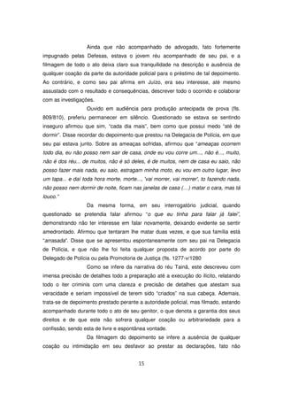Ainda que não acompanhado de advogado, fato fortemente
impugnado pelas Defesas, estava o jovem réu acompanhado de seu pai, e a
filmagem de todo o ato deixa claro sua tranquilidade na descrição e ausência de
qualquer coação da parte da autoridade policial para o préstimo de tal depoimento.
Ao contrário, e como seu pai afirma em Juízo, era seu interesse, até mesmo
assustado com o resultado e consequências, descrever todo o ocorrido e colaborar
com as investigações.
                   Ouvido em audiência para produção antecipada de prova (fls.
809/810), preferiu permanecer em silêncio. Questionado se estava se sentindo
inseguro afirmou que sim, “cada dia mais”, bem como que possui medo “até de
dormir”. Disse recordar do depoimento que prestou na Delegacia de Polícia, em que
seu pai estava junto. Sobre as ameaças sofridas, afirmou que “ameaças ocorrem
todo dia, eu não posso nem sair de casa, onde eu vou corre um..., não é..., muito,
não é dos réu... de muitos, não é só deles, é de muitos, nem de casa eu saio, não
posso fazer mais nada, eu saio, estragam minha moto, eu vou em outro lugar, levo
um tapa... e daí toda hora morte, morte..., 'vai morrer, vai morrer', to fazendo nada,
não posso nem dormir de noite, ficam nas janelas de casa (…) matar o cara, mas tá
louco.”
                   Da mesma forma, em seu interrogatório judicial, quando
questionado se pretendia falar afirmou “o que eu tinha para falar já falei”,
demonstrando não ter interesse em falar novamente, deixando evidente se sentir
amedrontado. Afirmou que tentaram lhe matar duas vezes, e que sua família está
“arrasada”. Disse que se apresentou espontaneamente com seu pai na Delegacia
de Polícia, e que não lhe foi feita qualquer proposta de acordo por parte do
Delegado de Polícia ou pela Promotoria de Justiça (fls. 1277-v/1280
                   Como se infere da narrativa do réu Tainã, este descreveu com
imensa precisão de detalhes todo a preparação até a execução do ilícito, relatando
todo o iter criminis com uma clareza e precisão de detalhes que atestam sua
veracidade e seriam impossível de terem sido “criados” na sua cabeça. Ademais,
trata-se de depoimento prestado perante a autoridade policial, mas filmado, estando
acompanhado durante todo o ato de seu genitor, o que denota a garantia dos seus
direitos e de que este não sofrera qualquer coação ou arbitrariedade para a
confissão, sendo esta de livre e espontânea vontade.
                   Da filmagem do depoimento se infere a ausência de qualquer
coação ou intimidação em seu desfavor ao prestar as declarações, fato não


                                         15
 