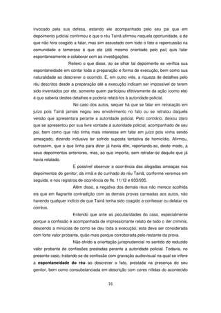 invocado pela sua defesa, estando ele acompanhado pelo seu pai que em
depoimento judicial confirmou o que o réu Tainã afirmou naquela oportunidade, e de
que não fora coagido a falar, mas sim assustado com todo o fato e repercussão na
comunidade e temeroso é que ele (até mesmo orientado pelo pai) quis falar
espontaneamente e colaborar com as investigações.
                   Reitero o que disse, ao se olhar tal depoimento se verifica sua
espontaneidade em contar toda a preparação e forma de execução, bem como sua
naturalidade ao descrever o ocorrido. E, em outro viés, a riqueza de detalhes pelo
réu descritos desde a preparação até a execução indicam ser impossível de terem
sido inventados por ele, somente quem participou efetivamente da ação (como ele)
é que saberia destes detalhes e poderia relatá-los à autoridade policial.
                      No caso dos autos, sequer há que se falar em retratação em
juízo pois Tainã jamais negou seu envolvimento no fato ou se retratou daquela
versão que apresentara perante a autoridade policial. Pelo contrário, deixou claro
que se apresentou por sua livre vontade à autoridade policial, acompanhado de seu
pai, bem como que não tinha mais interesse em falar em juízo pois vinha sendo
ameaçado, dizendo inclusive ter sofrido suposta tentativa de homicídio. Afirmou,
outrossim, que o que tinha para dizer já havia dito, reportando-se, deste modo, a
seus depoimentos anteriores, mas, ao que importa, sem retratar-se daquilo que já
havia relatado.
                      E possível observar a ocorrência das alegadas ameaças nos
depoimentos do genitor, da irmã e do cunhado do réu Tainã, conforme veremos em
seguida, e nos registros de ocorrência de fls. 11/12 e 933/935.
                      Além disso, a negativa dos demais réus não merece acolhida
eis que em flagrante contradição com as demais provas carreadas aos autos, não
havendo qualquer indício de que Tainã tenha sido coagido a confessar ou delatar os
corréus.
                      Entendo que ante as peculiaridades do caso, especialmente
porque a confissão é acompanhada de impressionante relato de todo o iter criminis,
descendo a minúcias de como se deu toda a execução, esta deva ser considerada
com forte valor probante, quão mais porque corroborada pelo restante da prova.
                      Não olvido a orientação jurisprudencial no sentido do reduzido
valor probante de confissões prestadas perante a autoridade policial. Todavia, no
presente caso, tratando-se de confissão com gravação audiovisual na qual se infere
a espontaneidade do réu ao descrever o fato, prestada na presença do seu
genitor, bem como consubstanciada em descrição com cores nítidas do acontecido


                                          16
 