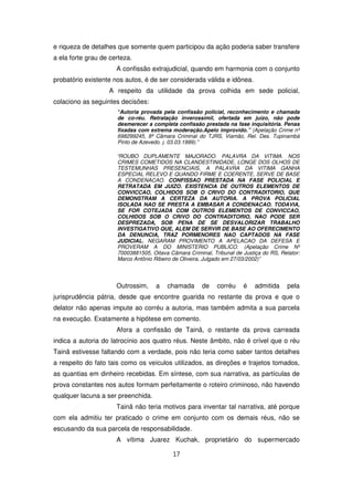 e riqueza de detalhes que somente quem participou da ação poderia saber transfere
a ela forte grau de certeza.
                      A confissão extrajudicial, quando em harmonia com o conjunto
probatório existente nos autos, é de ser considerada válida e idônea.
                   A respeito da utilidade da prova colhida em sede policial,
colaciono as seguintes decisões:
                      “Autoria provada pela confissão policial, reconhecimento e chamada
                      de co-réu. Retratação inverossímil, ofertada em juízo, não pode
                      desmerecer a completa confissão prestada na fase inquisitória. Penas
                      fixadas com extrema moderação.Apelo improvido.” (Apelação Crime nº
                      698299245, 8ª Câmara Criminal do TJRS, Viamão, Rel. Des. Tupinambá
                      Pinto de Azevedo. j. 03.03.1999).”

                      “ROUBO DUPLAMENTE MAJORADO. PALAVRA DA VITIMA. NOS
                      CRIMES COMETIDOS NA CLANDESTINIDADE, LONGE DOS OLHOS DE
                      TESTEMUNHAS PRESENCIAIS, A PALAVRA DA VITIMA GANHA
                      ESPECIAL RELEVO E QUANDO FIRME E COERENTE, SERVE DE BASE
                      A CONDENACAO. CONFISSAO PRESTADA NA FASE POLICIAL E
                      RETRATADA EM JUIZO. EXISTENCIA DE OUTROS ELEMENTOS DE
                      CONVICCAO, COLHIDOS SOB O CRIVO DO CONTRADITORIO, QUE
                      DEMONSTRAM A CERTEZA DA AUTORIA. A PROVA POLICIAL
                      ISOLADA NAO SE PRESTA A EMBASAR A CONDENACAO. TODAVIA,
                      SE FOR COTEJADA COM OUTROS ELEMENTOS DE CONVICCAO,
                      COLHIDOS SOB O CRIVO DO CONTRADITORIO, NAO PODE SER
                      DESPREZADA, SOB PENA DE SE DESVALORIZAR TRABALHO
                      INVESTIGATIVO QUE, ALEM DE SERVIR DE BASE AO OFERECIMENTO
                      DA DENUNCIA, TRAZ PORMENORES NAO CAPTADOS NA FASE
                      JUDICIAL. NEGARAM PROVIMENTO A APELACAO DA DEFESA E
                      PROVERAM A DO MINISTERIO PUBLICO. (Apelação Crime Nº
                      70003881505, Oitava Câmara Criminal, Tribunal de Justiça do RS, Relator:
                      Marco Antônio Ribeiro de Oliveira, Julgado em 27/03/2002)”




                      Outrossim,     a   chamada       de    corréu    é    admitida     pela
jurisprudência pátria, desde que encontre guarida no restante da prova e que o
delator não apenas impute ao corréu a autoria, mas também admita a sua parcela
na execução. Exatamente a hipótese em comento.
                      Afora a confissão de Tainã, o restante da prova carreada
indica a autoria do latrocínio aos quatro réus. Neste âmbito, não é crível que o réu
Tainã estivesse faltando com a verdade, pois não teria como saber tantos detalhes
a respeito do fato tais como os veículos utilizados, as direções e trajetos tomados,
as quantias em dinheiro recebidas. Em síntese, com sua narrativa, as partículas de
prova constantes nos autos formam perfeitamente o roteiro criminoso, não havendo
qualquer lacuna a ser preenchida.
                      Tainã não teria motivos para inventar tal narrativa, até porque
com ela admitiu ter praticado o crime em conjunto com os demais réus, não se
escusando da sua parcela de responsabilidade.
                      A vítima Juarez Kuchak, proprietário do supermercado

                                            17
 