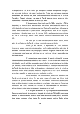 laudo pericial do IGP de fls. indica que este possui também esta peculiar situação,
de uma das sinaleiras não estar funcionando. Ainda, as expressivas quantias
apreendidas em dinheiro vivo, bem como testemunhas indicando que os co-réus
Ronaldo e Raquel estiveram na casa de Tainã algumas vezes antes do fato,
combinando e acertando detalhes da execução deste.
                     E da quebra de siligo telefônico (fls. 725 e seguintes e 755 e
seguintes) se infere que no dia dos fatos, em horário aproximado ao meio dia e
início da tarde, os telefones celulares dos réus Eliseu e Ronaldo foram utilizados no
centro desta cidade de Ijuí (assim indica a Estação Radio Base de tais ligações,
constando a indicação desta como de numeral 5569 a qual segundo documento de
fls. 758 se situa em Ijuí, Bairro Centro, na Rua Venâncio Aires entre número 35 e
49).
                     De sorte que há uma concatenação de fatos e provas, muito
além da confissão do réu Tainã, a indicar a procedência da denúncia.
                     Como já dito alhures, o depoimento de Tainã contribui
fortemente para o esclarecimento do delito e confirmação dos indícios até então já
apurados. Além de admitir sua participação, informou o agir de cada um dos réus
no desenrolar dos fatos que culminou com a morte da vítima e subtração dos
elevados valores.
                     E na esteira da argumentação do agente ministerial, embora
Tainã não tenha repetido seu relato na fase judicial - tal fato se deu em virtude das
intimidações por ele sofridas, o que abrangeu, inclusive, uma tentativa de homicídio
(fls. 933/934) onde narrado que um automóvel fechou a passagem da motocicleta
de Tainã, derrubando-o no chão, tendo saído um indivíduo do interior do veículo e
desferido um tiro em sua direção, bradando: “cagueta não se cria” - suas afirmações
encontram respaldo no restante da prova produzida em juízo.
                     O réu Ronaldo, fato incontroverso, esteve na residência de
Tainã um dia antes do crime. Em que pese negue, afirmando que foi ao local
comprar um aparelho de som, Tainã e sua irmã Tamara confirmam que esteve no
local combinando algo (no caso, a prática do crime) para o dia seguinte. Apesar da
resistência de Tainã, Ronaldo lhe advertiu da impossibilidade de desistência,
afirmando que no dia seguinte passariam para pegá-lo no local.
                     E as imagens do sistema de segurança do estacionamento do
Supermercado Kuchak demonstram a chegada do veículo de RONALDO, que muda
de local no estacionamento diversas vezes antes do fato buscando, talvez, o melhor
local para a execução e fuga rápida. Em seguida, quando a vítima Carlos sai do


                                         24
 