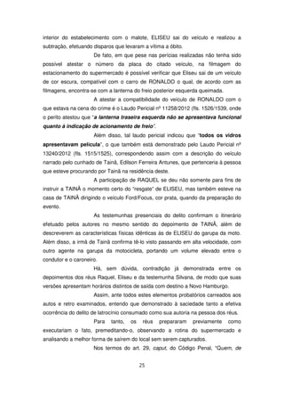 interior do estabelecimento com o malote, ELISEU sai do veículo e realizou a
subtração, efetuando disparos que levaram a vítima a óbito.
                     De fato, em que pese nas perícias realizadas não tenha sido
possível atestar o número da placa do citado veículo, na filmagem do
estacionamento do supermercado é possível verificar que Eliseu sai de um veículo
de cor escura, compatível com o carro de RONALDO o qual, de acordo com as
filmagens, encontra-se com a lanterna do freio posterior esquerda queimada.
                     A atestar a compatibilidade do veículo de RONALDO com o
que estava na cena do crime é o Laudo Pericial nº 11258/2012 (fls. 1526/1539, onde
o perito atestou que “a lanterna traseira esquerda não se apresentava funcional
quanto à indicação de acionamento de freio”.
                     Além disso, tal laudo pericial indicou que “todos os vidros
apresentavam película”, o que também está demonstrado pelo Laudo Pericial nº
13240/2012 (fls. 1515/1525), correspondendo assim com a descrição do veículo
narrado pelo cunhado de Tainã, Edilson Ferreira Antunes, que pertenceria à pessoa
que esteve procurando por Tainã na residência deste.
                     A participação de RAQUEL se deu não somente para fins de
instruir a TAINÃ o momento certo do “resgate” de ELISEU, mas também esteve na
casa de TAINÃ dirigindo o veículo Ford/Focus, cor prata, quando da preparação do
evento.
                     As testemunhas presenciais do delito confirmam o itinerário
efetuado pelos autores no mesmo sentido do depoimento de TAINÃ, além de
descreverem as características físicas idênticas às de ELISEU do garupa da moto.
Além disso, a irmã de Tainã confirma tê-lo visto passando em alta velocidade, com
outro agente na garupa da motocicleta, portando um volume elevado entre o
condutor e o caroneiro.
                     Há, sem dúvida, contradição já demonstrada entre os
depoimentos dos réus Raquel, Eliseu e da testemunha Silvana, de modo que suas
versões apresentam horários distintos de saída com destino a Novo Hamburgo.
                     Assim, ante todos estes elementos probatórios carreados aos
autos e retro examinados, entendo que demonstrado à saciedade tanto a efetiva
ocorrência do delito de latrocínio consumado como sua autoria na pessoa dos réus.
                     Para   tanto,   os    réus   prepararam   previamente    como
executariam o fato, premeditando-o, observando a rotina do supermercado e
analisando a melhor forma de saírem do local sem serem capturados.
                     Nos termos do art. 29, caput, do Código Penal, “Quem, de


                                          25
 