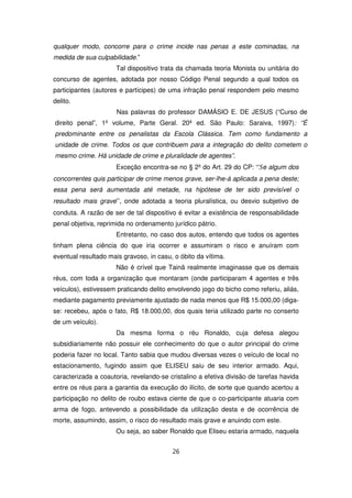 qualquer modo, concorre para o crime incide nas penas a este cominadas, na
medida de sua culpabilidade.”
                      Tal dispositivo trata da chamada teoria Monista ou unitária do
concurso de agentes, adotada por nosso Código Penal segundo a qual todos os
participantes (autores e partícipes) de uma infração penal respondem pelo mesmo
delito.
                      Nas palavras do professor DAMÁSIO E. DE JESUS (“Curso de
direito penal”, 1º volume, Parte Geral. 20ª ed. São Paulo: Saraiva, 1997): “É
predominante entre os penalistas da Escola Clássica. Tem como fundamento a
unidade de crime. Todos os que contribuem para a integração do delito cometem o
mesmo crime. Há unidade de crime e pluralidade de agentes”.
                      Exceção encontra-se no § 2º do Art. 29 do CP: “Se algum dos
concorrentes quis participar de crime menos grave, ser-lhe-á aplicada a pena deste;
essa pena será aumentada até metade, na hipótese de ter sido previsível o
resultado mais grave”, onde adotada a teoria pluralística, ou desvio subjetivo de
conduta. A razão de ser de tal dispositivo é evitar a existência de responsabilidade
penal objetiva, reprimida no ordenamento jurídico pátrio.
                      Entretanto, no caso dos autos, entendo que todos os agentes
tinham plena ciência do que iria ocorrer e assumiram o risco e anuíram com
eventual resultado mais gravoso, in casu, o óbito da vítima.
                      Não é crível que Tainã realmente imaginasse que os demais
réus, com toda a organização que montaram (onde participaram 4 agentes e três
veículos), estivessem praticando delito envolvendo jogo do bicho como referiu, aliás,
mediante pagamento previamente ajustado de nada menos que R$ 15.000,00 (diga-
se: recebeu, após o fato, R$ 18.000,00, dos quais teria utilizado parte no conserto
de um veículo).
                      Da mesma forma o réu Ronaldo, cuja defesa alegou
subsidiariamente não possuir ele conhecimento do que o autor principal do crime
poderia fazer no local. Tanto sabia que mudou diversas vezes o veículo de local no
estacionamento, fugindo assim que ELISEU saiu de seu interior armado. Aqui,
caracterizada a coautoria, revelando-se cristalino a efetiva divisão de tarefas havida
entre os réus para a garantia da execução do ilícito, de sorte que quando acertou a
participação no delito de roubo estava ciente de que o co-participante atuaria com
arma de fogo, antevendo a possibilidade da utilização desta e de ocorrência de
morte, assumindo, assim, o risco do resultado mais grave e anuindo com este.
                      Ou seja, ao saber Ronaldo que Eliseu estaria armado, naquela


                                         26
 