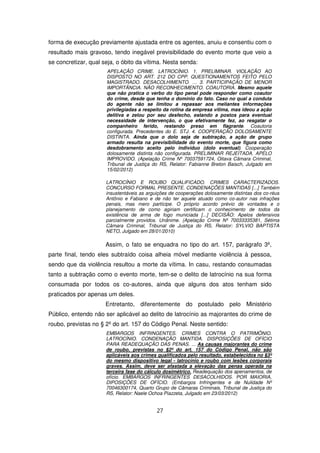 forma de execução previamente ajustada entre os agentes, anuiu e consentiu com o
resultado mais gravoso, tendo inegável previsibilidade do evento morte que veio a
se concretizar, qual seja, o óbito da vítima. Nesta senda:
                      APELAÇÃO CRIME. LATROCÍNIO. 1. PRELIMINAR. VIOLAÇÃO AO
                      DISPOSTO NO ART. 212 DO CPP. QUESTIONAMENTOS FEITO PELO
                      MAGISTRADO. DESACOLHIMENTO. … 3. PARTICIPAÇÃO DE MENOR
                      IMPORTÂNCIA. NÃO RECONHECIMENTO. COAUTORIA. Mesmo aquele
                      que não pratica o verbo do tipo penal pode responder como coautor
                      do crime, desde que tenha o domínio do fato. Caso no qual a conduta
                      do agente não se limitou a repassar aos meliantes informações
                      privilegiadas a respeito da rotina da empresa vítima, mas ideou a ação
                      delitiva e zelou por seu desfecho, estando a postos para eventual
                      necessidade de intervenção, o que efetivamente fez, ao resgatar o
                      companheiro ferido, restando preso em flagrante. Coautoria
                      configurada. Precedentes do E. STJ. 4. COOPERAÇÃO DOLOSAMENTE
                      DISTINTA. Ainda que o dolo seja de subtração, a ação de grupo
                      armado resulta na previsibilidade do evento morte, que figura como
                      desdobramento aceito pelo indivíduo (dolo eventual). Cooperação
                      dolosamente distinta não configurada. PRELIMINAR REJEITADA. APELO
                      IMPROVIDO. (Apelação Crime Nº 70037591724, Oitava Câmara Criminal,
                      Tribunal de Justiça do RS, Relator: Fabianne Breton Baisch, Julgado em
                      15/02/2012)

                      LATROCÍNIO E ROUBO QUALIFICADO. CRIMES CARACTERIZADOS.
                      CONCURSO FORMAL PRESENTE. CONDENAÇÕES MANTIDAS [...] Também
                      insustentáveis as arguições de cooperações dolosamente distintas dos co-réus
                      Antônio e Fabiano e de não ter aquele atuado como co-autor nas infrações
                      penais, mas mero partícipe. O próprio acordo prévio de vontades e o
                      planejamento de como agiriam certificam o conhecimento de todos da
                      existência de arma de fogo municiada [...] DECISÃO: Apelos defensivos
                      parcialmente providos. Unânime. (Apelação Crime Nº 70033335381, Sétima
                      Câmara Criminal, Tribunal de Justiça do RS, Relator: SYLVIO BAPTISTA
                      NETO, Julgado em 28/01/2010)

                      Assim, o fato se enquadra no tipo do art. 157, parágrafo 3º,
parte final, tendo eles subtraído coisa alheia móvel mediante violência à pessoa,
sendo que da violência resultou a morte da vítima. In casu, restando consumadas
tanto a subtração como o evento morte, tem-se o delito de latrocínio na sua forma
consumada por todos os co-autores, ainda que alguns dos atos tenham sido
praticados por apenas um deles.
                      Entretanto, diferentemente do postulado pelo Ministério
Público, entendo não ser aplicável ao delito de latrocínio as majorantes do crime de
roubo, previstas no § 2º do art. 157 do Código Penal. Neste sentido:
                      EMBARGOS INFRINGENTES. CRIMES CONTRA O PATRIMÔNIO.
                      LATROCÍNIO. CONDENAÇÃO MANTIDA. DISPOSIÇÕES DE OFÍCIO
                      PARA READEQUAÇÃO DAS PENAS. ... As causas majorantes do crime
                      de roubo, previstas no §2º do art. 157 do Código Penal, não são
                      aplicáveis aos crimes qualificados pelo resultado, estabelecidos no §3º
                      do mesmo dispositivo legal - latrocínio e roubo com lesões corporais
                      graves. Assim, deve ser afastada a elevação das penas operada na
                      terceira fase do cálculo dosimétrico. Readequação dos apenamentos, de
                      ofício. EMBARGOS INFRINGENTES DESACOLHIDOS. POR MAIORIA,
                      DIPOSIÇÕES DE OFÍCIO. (Embargos Infringentes e de Nulidade Nº
                      70046300174, Quarto Grupo de Câmaras Criminais, Tribunal de Justiça do
                      RS, Relator: Naele Ochoa Piazzeta, Julgado em 23/03/2012)


                                            27
 
