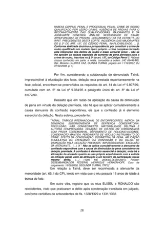HABEAS CORPUS. PENAL E PROCESSUAL PENAL. CRIME DE ROUBO
                     QUALIFICADO POR LESÃO GRAVE. AUSÊNCIA DE PROVAS PARA O
                     RECONHECIMENTO DAS QUALIFICADORAS, MAJORANTES E DA
                     AGRAVANTE GENÉRICA. ANÁLISE. NECESSIDADE DE EXAME
                     APROFUNDADO DE PROVAS. DESCABIMENTO NA VIA ESTREITA DO
                     WRIT. PRECEDENTES DESTA CORTE. INCIDÊNCIA DAS MAJORANTES
                     DO § 2º DO ART. 157, DO CÓDIGO PENAL. INAPLICABILIDADE. ... 2.
                     Conforme abalizada doutrina e jurisprudência, por constituir o crime de
                     roubo qualificado um modelo típico próprio - crime complexo formado
                     pela integração dos delitos de roubo e lesão corporal grave -, não se
                     lhe aplicam as causas especiais de aumento de pena previstas para o
                     crime de roubo, inscritas no § 2º do art. 157, do Código Penal 2. Habeas
                     corpus conhecido em parte, e nesta, concedida a ordem. (HC 69446/MS,
                     Rel. Ministra LAURITA VAZ, QUINTA TURMA, julgado em 11/12/2007, DJ
                     07/02/2008, p. 1)


                     Por fim, considerando a colaboração do denunciado Tainã,
imprescindível à elucidação dos fatos, delação esta prestada espontaneamente na
fase policial, encontram-se preenchidos os requisitos do art. 14 da Lei nº 9.807/99,
cumulado com art. 6º da Lei nº 9.034/95 e parágrafo único do art. 8º da Lei nº
8.072/90.
                     Ressalto que em razão da aplicação da causa de diminuição
de pena em virtude da delação premiada, não há que se aplicar cumulativamente a
causa atenuante da confissão espontânea, eis que a confissão já é elemento
essencial da delação. Nesta esteira, precedente:
                  “PENAL. TRÁFICO INTERNACIONAL DE ENTORPECENTES. INÉPCIA DA
                   DENÚNCIA:      SUPERVENIÊNCIA       DE    SENTENÇA      CONDENATÓRIA:
                   PRECLUSÃO: NÃO CONHECIMENTO. MATERIALIDADE DELITIVA E
                   AUTORIA COMPROVADAS. DELAÇÃO DE CO-RÉU EM CONSONÂNCIA
                   COM PROVA TESTEMUNHAL. DEPOIMENTO DE POLICIAIS:VALIDADE.
                   CONDENAÇÃO MANTIDA. PERDIMENTO DE VEÍCULO INSTRUMENTO DO
                   CRIME: EFEITO DA CONDENAÇÃO. DOSIMETRIA DA PENA: APLICAÇÃO
                   CUMULATIVA DA ATENUANTE DA CONFISSÃO E DA CAUSA DE
                   DIMINUIÇÃO PELA DELAÇÃO PREMIADA: IMPOSSIBILIDADE: EXCLUSÃO
                   DA ATENUANTE. (…) IX - Não se aplica cumulativamente a atenuante da
                   confissão espontânea com a causa de diminuição de pena consistente na
                   delação premiada. A confissão é elemento essencial à delação, onde há a
                   afirmação do acusado quanto ao seu próprio envolvimento com a autoria
                   da infração penal, além da atribuição a um terceiro da participação nesse
                   mesmo      delito.   (…)   (1299    MS    2006.60.05.001299-0,    Relator:
                   DESEMBARGADOR FEDERAL HENRIQUE HERKENHOFF, Data de
                   Julgamento: 16/09/2008, SEGUNDA TURMA, TRF3)”
                  Em relação a Tainã, deve ser reconhecida a atenuante da
menoridade (art. 65, I do CP), tendo em vista que o réu possuía 18 anos de idade à
época do fato.
                  Em outro viés, registro que os réus ELISEU e RONALDO são
reincidentes, visto que praticaram o delito após condenação transitada em julgado,
conforme certidões de antecedentes de fls. 1328/1329 e 1331/1332.




                                           28
 