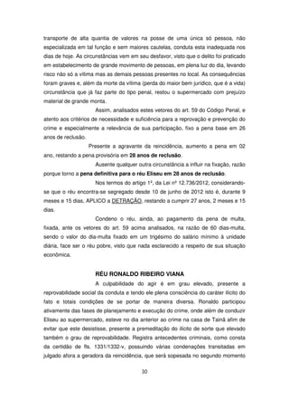 transporte de alta quantia de valores na posse de uma única só pessoa, não
especializada em tal função e sem maiores cautelas, conduta esta inadequada nos
dias de hoje. As circunstâncias vem em seu desfavor, visto que o delito foi praticado
em estabelecimento de grande movimento de pessoas, em plena luz do dia, levando
risco não só a vítima mas as demais pessoas presentes no local. As consequências
foram graves e, além da morte da vítima (perda do maior bem jurídico, que é a vida)
circunstância que já faz parte do tipo penal, restou o supermercado com prejuízo
material de grande monta.
                      Assim, analisados estes vetores do art. 59 do Código Penal, e
atento aos critérios de necessidade e suficiência para a reprovação e prevenção do
crime e especialmente a relevância de sua participação, fixo a pena base em 26
anos de reclusão.
                    Presente a agravante da reincidência, aumento a pena em 02
ano, restando a pena provisória em 28 anos de reclusão.
                      Ausente qualquer outra circunstância a influir na fixação, razão
porque torno a pena definitiva para o réu Eliseu em 28 anos de reclusão.
                      Nos termos do artigo 1º, da Lei nº 12.736/2012, considerando-
se que o réu encontra-se segregado desde 10 de junho de 2012 isto é, durante 9
meses e 15 dias, APLICO a DETRAÇÃO, restando a cumprir 27 anos, 2 meses e 15
dias.
                      Condeno o réu, ainda, ao pagamento da pena de multa,
fixada, ante os vetores do art. 59 acima analisados, na razão de 60 dias-multa,
sendo o valor do dia-multa fixado em um trigésimo do salário mínimo à unidade
diária, face ser o réu pobre, visto que nada esclarecido a respeito de sua situação
econômica.


                      RÉU RONALDO RIBEIRO VIANA
                      A culpabilidade do agir é em grau elevado, presente a
reprovabilidade social da conduta e tendo ele plena consciência do caráter ilícito do
fato e totais condições de se portar de maneira diversa. Ronaldo participou
ativamente das fases de planejamento e execução do crime, onde além de conduzir
Eliseu ao supermercado, esteve no dia anterior ao crime na casa de Tainã afim de
evitar que este desistisse, presente a premeditação do ilícito de sorte que elevado
também o grau de reprovabilidade. Registra antecedentes criminais, como consta
da certidão de fls. 1331/1332-v, possuindo várias condenações transitadas em
julgado afora a geradora da reincidência, que será sopesada no segundo momento

                                         30
 