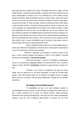de fixação da pena, evitando o bis in idem. Tal trânsito recorrente na seara criminal
reflete também o desvio de personalidade e ausência dos freios inibitórios de sua
parte, observando-se inclusive que já foi condenado por outros delitos graves,
inclusive homicídio. Nada esclarecido quanto à conduta social, razão pela qual a
tenho como normal. Os motivos são os inerentes à espécie criminosa, quais sejam,
a busca do lucro fácil. A vítima, ao reagir, interferiu no evento criminoso. Além disso,
o supermercado permitiu o transporte de alta quantia de valores na posse de uma
única só pessoa, não especializada em tal função e sem maiores cautelas, conduta
esta inadequada nos dias de hoje. As circunstâncias vem em seu desfavor, visto
que o delito foi praticado em estabelecimento de grande movimento de pessoas, em
plena luz do dia, levando risco não só a vítima mas as demais pessoas presentes no
local. As consequências foram graves e, além da morte da vítima (perda do maior
bem jurídico, que é a vida) circunstância que já faz parte do tipo penal, restou o
supermercado com prejuízo material de grande monta.
                      Assim, analisados estes vetores do art. 59 do Código Penal, e
atento aos critérios de necessidade e suficiência para a reprovação e prevenção do
crime, fixo a pena base em 24 anos de reclusão.
                   Presente a agravante da reincidência, aumento a pena em 02
anos, a qual, ausente qualquer circunstância a influir na sua fixação, é tornada
definitiva ao réu Ronaldo em 26 anos de reclusão.
                      Nos termos do artigo 1º, da Lei nº 12.736/2012, considerando-
se que o réu encontra-se segregado desde 10 de junho de 2012 isto é, durante 9
meses e 15 dias, APLICO a DETRAÇÃO, restando a cumprir 25 anos, 2 meses e 15
dias.
                      Condeno o réu, ainda, ao pagamento da pena de multa,
fixada, ante os vetores do art. 59 acima analisados, na razão de 40 dias-multa,
sendo o valor do dia-multa fixado em um trigésimo do salário mínimo à unidade
diária, face ser o réu pobre, visto que nada esclarecido a respeito de sua situação
econômica.


                      RÉ RAQUEL DE OLIVEIRA PAULUS
                      A culpabilidade do agir é em grau elevado, presente a
reprovabilidade social da conduta e tendo ela plena consciência do caráter ilícito do
fato e totais condições de se portar de maneira diversa. Raquel participou
efetivamente das fases de planejamento e execução do crime, tendo acompanhado
/vigiado a cena do crime à distância, determinando o momento em que Tainã


                                          31
 