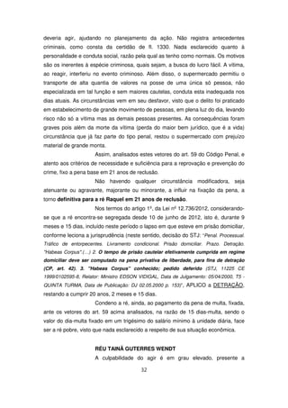 deveria agir, ajudando no planejamento da ação. Não registra antecedentes
criminais, como consta da certidão de fl. 1330. Nada esclarecido quanto à
personalidade e conduta social, razão pela qual as tenho como normais. Os motivos
são os inerentes à espécie criminosa, quais sejam, a busca do lucro fácil. A vítima,
ao reagir, interferiu no evento criminoso. Além disso, o supermercado permitiu o
transporte de alta quantia de valores na posse de uma única só pessoa, não
especializada em tal função e sem maiores cautelas, conduta esta inadequada nos
dias atuais. As circunstâncias vem em seu desfavor, visto que o delito foi praticado
em estabelecimento de grande movimento de pessoas, em plena luz do dia, levando
risco não só a vítima mas as demais pessoas presentes. As consequências foram
graves pois além da morte da vítima (perda do maior bem jurídico, que é a vida)
circunstância que já faz parte do tipo penal, restou o supermercado com prejuízo
material de grande monta.
                     Assim, analisados estes vetores do art. 59 do Código Penal, e
atento aos critérios de necessidade e suficiência para a reprovação e prevenção do
crime, fixo a pena base em 21 anos de reclusão.
                     Não havendo qualquer circunstância modificadora, seja
atenuante ou agravante, majorante ou minorante, a influir na fixação da pena, a
torno definitiva para a ré Raquel em 21 anos de reclusão.
                     Nos termos do artigo 1º, da Lei nº 12.736/2012, considerando-
se que a ré encontra-se segregada desde 10 de junho de 2012, isto é, durante 9
meses e 15 dias, incluído neste período o lapso em que esteve em prisão domiciliar,
conforme leciona a jurisprudência (neste sentido, decisão do STJ: “Penal. Processual.
Tráfico de entorpecentes. Livramento condicional. Prisão domiciliar. Prazo. Detração.
"Habeas Corpus".(…) 2. O tempo de prisão cautelar efetivamente cumprida em regime
domiciliar deve ser computado na pena privativa de liberdade, para fins de detração
(CP, art. 42). 3. "Habeas Corpus" conhecido; pedido deferido (STJ, 11225 CE
1999/0102595-8, Relator: Ministro EDSON VIDIGAL, Data de Julgamento: 05/04/2000, T5 -
QUINTA TURMA, Data de Publicação: DJ 02.05.2000 p. 153)”, APLICO a DETRAÇÃO,
restando a cumprir 20 anos, 2 meses e 15 dias.
                     Condeno a ré, ainda, ao pagamento da pena de multa, fixada,
ante os vetores do art. 59 acima analisados, na razão de 15 dias-multa, sendo o
valor do dia-multa fixado em um trigésimo do salário mínimo à unidade diária, face
ser a ré pobre, visto que nada esclarecido a respeito de sua situação econômica.


                     RÉU TAINÃ GUTERRES WENDT
                     A culpabilidade do agir é em grau elevado, presente a

                                         32
 