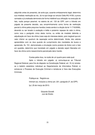 adquirido antes do presente), de sorte que, ausente embasamento legal, determino
sua imediata restituição ao réu. Já no que tange ao veículo Celta IKU 4109, a prova
carreada e já analisada demonstra de forma indelével sua utilização na execução do
fato, razão porque possível, na esteira do art. 133 do CPP, com o trânsito em
julgado da presente decisão, seu encaminhamento como forma de restituição
parcial à vítima pelos prejuízos havidos (nesta senda é a dicção da lei 11.719/2008),
devendo ou ser levado à avaliação e leilão e posterior repasse do valor à vítima,
como reza o parágrafo único desta norma, ou então de imediato deferida a
adjudicação em favor da vítima (caso seja do interesse desta), pois inegável que em
valor inferior ao quantum de reparação acima determinado. Ainda, dos valores
apreendidos com os réus quando do cumprimento dos mandados de busca e
apreensão, fls. 741, demonstrada a vinculação (como produto do ilícito) com o fato
em questão, determino que transitado em julgado a decisão sejam liberados em
favor da vítima como ressarcimento parcial pelo dano havido.


                   Custas pelos réus, na razão de um quarto para cada qual.
                   Após o trânsito em julgado: a) comunique-se ao Tribunal
Regional Eleitoral, para fins do disposto na Constituição Federal, art. 15; b) remeta-
se o boletim estatístico individual ao Departamento de Informática Policial; c)
extraia-se o Processo de Execução Criminal e remeta-se à Vara das Execuções
Criminais.


                   Publique-se. Registre-se.
                   Intimem-se, inclusive a vítima (art. 201, parágrafo 2º, do CPP).

                   Ijuí, 25 de março de 2013.


                                  Eduardo Giovelli
                                   Juiz de Direito




                                         35
 