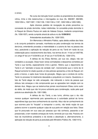 e verso).
                   No curso da instrução foram ouvidos os proprietários da empresa
vítima, trinta e três testemunhas e interrogados os réus (fls. 896/897, 984/985,
1003/1054-v, 1067/1087, 1156/1158, 1183/1184 e 1187, 1265/1266 e 1265/1280).
                   Após diversos pedidos de revogação da prisão preventiva ou
concessão de prisão domiciliar, todas indeferidas, foi concedida prisão domiciliar à
ré Raquel de Oliveira Paulus em sede de Habeas Corpus, mediante compromisso
(fls. 1056/1057), sendo cumprido alvará de soltura no dia 12/09/2012.
                   Antecedentes atualizados (fls. 1328/1333).
                   Em Memoriais o Ministério Público, após detida análise dos fatos
e do conjunto probatório carreado, manifestou-se pela condenação nos termos da
denúncia, entendendo provadas a materialidade e a autoria do fato na pessoa dos
réus, postulando a aplicação da redução de pena ao réu Tainã em razão da sua
colaboração para o esclarecimento dos fatos, nos termos do art. 14 da Lei 9.807/99,
c/c artigo 6º da Lei nº 9.034/95 e art. 8º da Lei nº 8.072/90 (fls. 1338/1374).
                   A defesa do réu Eliseu Benitez, por sua vez, alegou não ser
verdadeira a acusação. Disse haver várias contradições e desacertos cometidos por
Tainã e sua família, especialmente irmã e genitor. Referiu que o depoimento de
Tainã é um “atentado à busca da verdade real”, mencionando que o nome da ré
Raquel somente foi citado quando um dos policiais apresentou a foto de Raquel, em
preto e branco, e após duas horas de gravação. Alegou que a conduta do corréu
Tainã no processo foi totalmente descabida e prejudicial a si mesmo. Questionou o
fato de Tainã alegar ter sido ameaçado, não indicando o nome da pessoa que
efetuou tais ameaças e não comprovando que as agressões tem relação com os
demais réus. Alegou que as testemunhas jamais reconheceram Eliseu como autor
do delito, de modo que não há prova suficiente para condenação, razão pela qual
postula sua absolvição (fls. 1381/1386).
                   A defesa do réu Tainã, a seu turno, afirmou que o réu não
merece qualquer reprimenda pois apresentou-se à autoridade policial de forma
espontânea logo que teve conhecimento do ocorrido. Aduz não ter conhecimento do
que ocorrera pois foi “forçado” a transportar o corréu, não tendo noção do que
poderia ocorrer e ausente qualquer culpa de sua parte em relação aos fatos. Disse
que foi procurado em sua casa por pessoas que não conhecia, passando a ser
pressionado, e tem recebido ameaças de morte, temendo por sua vida. Postulou em
face da insuficiência probatória e da dúvida a absolvição e, alternativamente, a
aplicação da redução de pena já postulada pelo Ministério Público (fls. 1392/1415).


                                           4
 