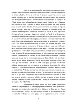 A seu turno, a defesa de Ronaldo inicialmente discorreu sobre a
natureza inquisitorial do inquérito policial, bem como sobre a função e competências
da polícia judiciária. Afirmou a existência de pressão popular no presente caso,
citando manifestações da autoridade policial e notícias veiculadas pela imprensa,
com divulgação de fotografias e identificação dos réus algemados na Delegacia de
Polícia. Alegou que a polícia utilizou os réus como bode expiatório, com o fito de dar
uma resposta à mídia a respeito da autoria, pois não haveria nos autos qualquer
prova concreta contra Ronaldo. Arguiu, preliminarmente, a nulidade do inquérito
policial, tendo em vista que os depoimentos prestados na Delegacia teriam sido
extraídos mediante pressão e ameaças, invocando da ilicitude da prova inquisitorial.
Da mesma forma, seria nulo o depoimento prestado por Tainã, de tal decorrendo a
nulidade de todos os atos posteriores da investigação com base na teoria dos frutos
da árvore envenenada, devendo as peças processuais serem desentranhadas dos
autos. Disse haver sérias dúvidas acerca da ocorrência de acordo entre a polícia e
o réu Tainã. Invoca da inépcia da inicial acusatória pois baseada em prova ilícita.
Alegou a ocorrência de cerceamento de defesa tendo em vista que indeferido o
pedido defensivo para que fosse oficiado ao DETRAN e informado quantos veículos
igual ao do réu existem, bem como porque realizada produção antecipada de prova,
o que teria ocorrido sem acesso das defesas ao feito. Argumenta que a acusação
sustenta a condenação de Ronaldo no fato de seu veículo estar com a lanterna
queimada, o que não foi comprovado nos autos. Disse não ter sido permitido à
defesa sequer acesso ao Inquérito Policial por parte da autoridade policial, bem
como que não atendido o art. 41 do CPP, razão pela qual está caracterizada
nulidade absoluta, pois não fora descrita a conduta do denunciado. No mérito,
sustentou a insuficiência probatória, especialmente em relação à presença do réu
no local do fato. Ainda que comprovado estivesse, aduz inexistir provas de que o
réu tinha conhecimento da existência da arma e da vontade do corréu em praticar o
fato ou de que tenha ficado com qualquer valor decorrente da subtração, de modo
que ausente também o elemento subjetivo do tipo, tampouco a figura do dolo.
Postulou a liberação do veículo GM/CELTA e a expedição de alvará de soltura em
favor do réu (fls. 1429/1469).
                   A defesa da ré Raquel alegou não haver provas convincentes
acerca da sua participação ou proveito próprio no mencionado delito, postulando a
absolvição com fundamento no princípio do in dubio pro reo. Disse que a ré Raquel
não concorreu para a prática do crime, pois não auxiliou no seu planejamento nem
na execução, sendo que sua única ligação com os supostos executores é um caso


                                          5
 