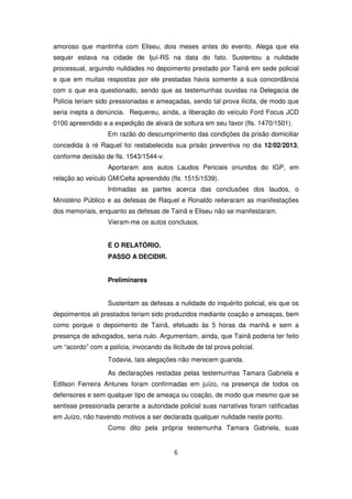 amoroso que mantinha com Eliseu, dois meses antes do evento. Alega que ela
sequer estava na cidade de Ijuí-RS na data do fato. Sustentou a nulidade
processual, arguindo nulidades no depoimento prestado por Tainã em sede policial
e que em muitas respostas por ele prestadas havia somente a sua concordância
com o que era questionado, sendo que as testemunhas ouvidas na Delegacia de
Polícia teriam sido pressionadas e ameaçadas, sendo tal prova ilícita, de modo que
seria inepta a denúncia. Requereu, ainda, a liberação do veículo Ford Focus JCD
0100 apreendido e a expedição de alvará de soltura em seu favor (fls. 1470/1501).
                   Em razão do descumprimento das condições da prisão domiciliar
concedida à ré Raquel foi restabelecida sua prisão preventiva no dia 12/02/2013,
conforme decisão de fls. 1543/1544-v.
                   Aportaram aos autos Laudos Periciais oriundos do IGP, em
relação ao veículo GM/Celta apreendido (fls. 1515/1539).
                   Intimadas as partes acerca das conclusões dos laudos, o
Ministério Público e as defesas de Raquel e Ronaldo reiteraram as manifestações
dos memoriais, enquanto as defesas de Tainã e Eliseu não se manifestaram.
                   Vieram-me os autos conclusos.


                   É O RELATÓRIO.
                   PASSO A DECIDIR.


                   Preliminares


                   Sustentam as defesas a nulidade do inquérito policial, eis que os
depoimentos ali prestados teriam sido produzidos mediante coação e ameaças, bem
como porque o depoimento de Tainã, efetuado às 5 horas da manhã e sem a
presença de advogados, seria nulo. Argumentam, ainda, que Tainã poderia ter feito
um “acordo” com a polícia, invocando da ilicitude de tal prova policial.
                   Todavia, tais alegações não merecem guarida.

                   As declarações restadas pelas testemunhas Tamara Gabriela e
Edilson Ferreira Antunes foram confirmadas em juízo, na presença de todos os
defensores e sem qualquer tipo de ameaça ou coação, de modo que mesmo que se
sentisse pressionada perante a autoridade policial suas narrativas foram ratificadas
em Juízo, não havendo motivos a ser declarada qualquer nulidade neste ponto.
                   Como dito pela própria testemunha Tamara Gabriela, suas


                                           6
 