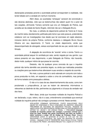declarações prestadas perante a autoridade policial correspondem à realidade, não
tendo faltado com a verdade em nenhum momento.
                   Além disso, as suscitadas “ameaças” carecem de concretude e
são deveras abstratas, visto que as testemunhas não sabem quem foi o autor de
tais coações, afirmando Tamara somente que era um Delegado de Polícia, que
acredita ser da cidade de Santo Ângelo, referindo não ser o Delegado Bruno.
                   No mais, a colheita do depoimento policial de Tainã às 5 horas
da manhã restou devidamente justificada pelo temor que este possuía, pretendendo
colaborar com as investigações mas desde que tal ocorresse em sigilo absoluto,
inclusive dentro da própria Polícia, conforme destacou o delegado Bruno Souza
Oliveira em seu depoimento. E Tainã, no citado depoimento, ainda que
desacompanhado de advogado, estava acompanhado de seu pai, sendo todo o ato
filmado.
                   A alegação de ocorrência de “acordo” entre o corréu Tainã e a
autoridade policial sequer foi ventilada por este, sendo negada por seu genitor, que
estava presente em seu depoimento, e pelo Delegado de Polícia, não havendo,
deste modo, qualquer indício de que possa ter ocorrido.
                   Destarte, não há qualquer prova concreta de que o inquérito
policial não tenha atendido aos preceitos legais, ou ainda que realizadas pressões
ou coações para que testemunhas alterassem suas versões a respeito do ocorrido.
                   No mais, a prova policial o será valorada em conjunto com toda a
prova produzida no feito, em especial a sobre o crivo do contraditório, mas jamais
de forma isolada como pressupõe a defesa.
                   E não o é o caso de seu desentranhamento dos autos, como tem
proclamado a jurisprudência, já que se tratam de elementos informativos e
relevantes ao deslinde da lide, pertinentes ao julgamento e à busca da verdade real
dos fatos.
                   Além disso, ainda que houvesse nulidade do Inquérito Policial a
ser declarada, o que, reitero, não é o caso, entendimento consolidado que eventual
nulidade do inquérito policial não contagia o processo criminal. Neste sentido:
                   APELAÇÕES CRIMINAIS DEFENSIVAS. FURTO QUALIFICADO PELO
                   ABUSO DE CONFIANÇA E PELO CONCURSO DE AGENTES. ARGUIÇÃO
                   PRELIMINAR DE NULIDADE DO INQUÉRITO POLICIAL. PEDIDOS DE
                   ABSOLVIÇÃO POR INSUFICIÊNCIA PROBATÓRIA OU POR INCIDÊNCIA DO
                   ARTIGO 181, INCISO I, DO CÓDIGO PENAL. 1. PRELIMINAR Eventual
                   nulidade do inquérito policial não contagia o processo criminal que o
                   toma por base. Análise das peças informativas que deve ser levada a
                   efeito conforme o artigo 155 do Código de Processo Penal. Alegada
                   arbitrariedade policial na apreensão do produto do furto que não vem
                   demonstrada e é consequência, não causa, dos elementos de convicção
                   colhidos... (Apelação Crime Nº 70049556798, Sexta Câmara Criminal, Tribunal
                   de Justiça do RS, Relator: João Batista Marques Tovo, Julgado em 31/01/2013)

                                             7
 