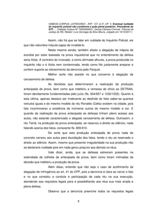HABEAS CORPUS. LATROCÍNIO - ART. 157, § 3º, CP. 1. Eventual nulidade
                   do inquérito policial não contamina a ação penal posterior. Precedente do
                   STF. ... (Habeas Corpus Nº 70045064631, Quinta Câmara Criminal, Tribunal de
                   Justiça do RS, Relator: Luís Gonzaga da Silva Moura, Julgado em 19/10/2011)


                  Assim, não há que se falar em nulidade do Inquérito Policial, eis
que não vislumbro mácula capaz de invalidá-lo.
                  Nesta mesma senda, também afasto a alegação de inépcia da
exordial por estar baseada na prova inquisitorial que no entendimento da defesa
seria ilícita. A contrário do invocado, e como afirmado alhures, a prova produzida no
inquérito não o é ilícita nem contaminada, tendo como fito justamente amparar e
conferir suporte ao oferecimento da denúncia pelo Parquet.
                  Melhor sorte não assiste no que concerne à alegação de
cerceamento de defesa.
                  As decisões que determinaram a realização de produção
antecipada de prova, bem como que indeferiu a remessa de ofício ao DETRAN,
foram devidamente fundamentadas pelo juízo (fls. 654/657 e 1232/1233). Quanto à
esta última, apenas destaco ser irrelevante ao deslinde do feito saber-se quantos
veículos iguais e do mesmo modelo do réu Ronaldo (Celta) existem na cidade, pois
fato incontroverso a existência de inúmeros outros do mesmo modelo e cor. E
quando da realização da prova antecipada as defesas tinham pleno acesso aos
autos, não estando caracterizado o alegado cerceamento de defesa. Outrossim, o
réu Tainã, na produção da prova antecipada, se reservou o direito ao silêncio, nada
falando acerca dos fatos, consoante fls. 809-810.
                  De sorte que esta produção antecipada de prova nada de
concreto carreou aos autos para elucidação dos fatos, tendo o réu se reservado o
direito ao silêncio. Assim, mesmo que presente irregularidade na sua produção não
se declararia nulidade pois em nada gerou prejuízo aos demais co-réus.
                  Vale dizer, ainda, que as defesas estiveram presentes na
solenidade de colheita de antecipada de prova, bem como foram intimadas da
decisão que indeferiu a produção de prova.
                  Além disso, entendo que não seja o caso de acolhimento da
alegação de infringência ao art. 41 do CPP, pois a denúncia é clara ao narrar o fato
e no que consistiu a conduta e participação de cada réu na sua execução,
atendendo aos requisitos legais para e possibilitando aos réus sua mais ampla e
plena defesa.
                  Observo que a denúncia preenche todos os requisitos legais


                                            8
 