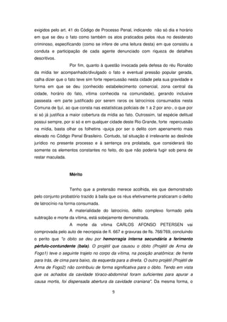 exigidos pelo art. 41 do Código de Processo Penal, indicando não só dia e horário
em que se deu o fato como também os atos praticados pelos réus no desiderato
criminoso, especificando (como se infere de uma leitura desta) em que consistiu a
conduta e participação de cada agente denunciado com riqueza de detalhes
descritivos.
                   Por fim, quanto à questão invocada pela defesa do réu Ronaldo
da mídia ter acompanhado/divulgado o fato e eventual pressão popular gerada,
calha dizer que o fato teve sim forte repercussão nesta cidade pela sua gravidade e
forma em que se deu (conhecido estabelecimento comercial, zona central da
cidade, horário do fato, vítima conhecida na comunidade), gerando inclusive
passeata -em parte justificado por serem raros os latrocínios consumados nesta
Comuna de Ijuí, ao que consta nas estatísticas policiais de 1 a 2 por ano-, o que por
si só já justifica a maior cobertura da mídia ao fato. Outrossim, tal espécie delitual
possui sempre, por si só e em qualquer cidade deste Rio Grande, forte repercussão
na mídia, basta olhar os folhetins -quiça por ser o delito com apenamento mais
elevado no Código Penal Brasileiro. Contudo, tal situação é irrelevante ao deslinde
jurídico no presente processo e à sentença ora prolatada, que considerará tão
somente os elementos constantes no feito, do que não poderia fugir sob pena de
restar maculada.



                   Mérito


                   Tenho que a pretensão merece acolhida, eis que demonstrado
pelo conjunto probatório trazido à baila que os réus efetivamente praticaram o delito
de latrocínio na forma consumada.
                   A materialidade do latrocínio, delito complexo formado pela
subtração e morte da vítima, está sobejamente demonstrada.
                   A   morte    da   vítima       CARLOS   AFONSO     PETERSEN       vai
comprovada pelo auto de necropsia de fl. 667 e gravuras de fls. 768/769, concluindo
o perito que "o óbito se deu por hemorragia interna secundária a ferimento
pérfulo-contundente (bala). O projétil que causou o óbito (Projétil de Arma de
Fogo1) teve o seguinte trajeto no corpo da vítima, na posição anatômica: de frente
para trás, de cima para baixo, da esquerda para a direita. O outro projétil (Projétil de
Arma de Fogo2) não contribuiu de forma significativa para o óbito. Tendo em vista
que os achados da cavidade tóraco-abdominal foram suficientes para apurar a
causa mortis, foi dispensada abertura da cavidade craniana". Da mesma forma, o

                                              9
 