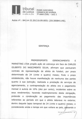 W"L---= doestadodegoiás
tribunal
de justiça
PODER JUDICIÁRIO
COMARCA DE GOIÂNIA
7a VARA CÍVEL — JUIZ 2
1
Autos no.: 84114-33.2013.8.09.0051 (201300841146).
SENTENÇA
PREMIERSPORTS GERENCIAMENTO E
MARKETING LTDA propôs ação de cobrança em face de CARLOS
GILBERTO DO NASCIMENTO SILVA; afirmam que pactuaram
contrato de representação de atleta de futebol, por prazo
determinado de 24 (vinte e quatro) meses; findo o prazo
estabelecido, não houve manifestação de nenhuma das partes
quanto à sua extinção; realizada a prestação de serviços de
agenciamento, a contraprestação do atleta era o pagamento
mensal à autora de 10% (dez por cento), incidentes sobre os
seus rendimentos; havendo inadimplemento desta obrigação,
pretende a condenação ao pagamento das importâncias
referentes ao período em que o atleta laborava no exterior,
dentro daquele lapso temporal de 24 (vinte e quatro) meses; e
considerando ainda o tempo em que voltara ao país, pAsando a
Per7s -ntezuma - JD.
 