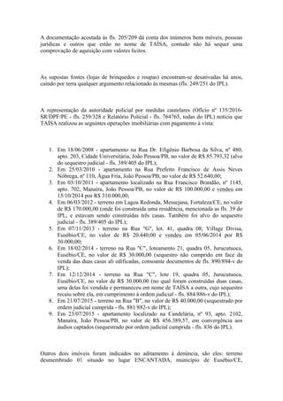 A documentação acostada às fls. 205/209 dá conta dos inúmeros bens móveis, pessoas
jurídicas e outros que estão no nome de TAÍSA, contudo não há sequer uma
comprovação de aquisição com valores lícitos.
As supostas fontes (lojas de brinquedos e roupas) encontram-se desativadas há anos,
caindo por terra qualquer argumento relacionado às mesmas (fls. 249/251 do IPL).
A representação da autoridade policial por medidas cautelares (Ofício nº 135/2016-
SR/DPF/PE - fls. 259/328 e Relatório Policial - fls. 764765, todas do IPL) noticia que
TAÍSA realizou as seguintes operações imobiliárias com pagamento à vista:
1. Em 18/06/2008 - apartamento na Rua Dr. Efigênio Barbosa da Silva, nº 480,
apto. 203, Cidade Universitária, João Pessoa/PB, no valor de R$ 85.793,32 (alvo
do sequestro judicial - fls. 389/405 do IPL);
2. Em 25/03/2010 - apartamento na Rua Prefeito Francisco de Assis Neves
Nóbrega, nº 110, Água Fria, João Pessoa/PB, no valor de R$ 52.640,00;
3. Em 03/10/2011 - apartamento localizado na Rua Francisco Brandão, nº 1145,
apto. 702, Manaíra, João Pessoa/PB, no valor de R$ 100.000,00 e vendeu em
15/10/2014 por R$ 310.000,00;
4. Em 06/03/2012 - terreno em Lagoa Redonda, Messejana, Fortaleza/CE, no valor
de R$ 170.000,00 (onde foi construída uma residência, mencionada as fls. 39 do
IPL, e estavam sendo construídas três casas. Também foi alvo do sequestro
judicial - fls. 389/405 do IPL);
5. Em 07/11/2013 - terreno na Rua "G", lot. 41, quadra 08, Village Divisa,
Eusébio/CE, no valor de R$ 20.440,00 e vendeu em 05/06/2014 por R$
30.000,00;
6. Em 18/02/2014 - terreno na Rua "C", loteamento 21, quadra 05, Jurucutuoca,
Eusébio/CE, no valor de R$ 30.000,00 (sequestro não cumprido em face da
venda das duas casas ali edificadas, consoante documentos de fls. 890/894-v do
IPL);
7. Em 12/12/2014 - terreno na Rua "C", lote 19, quadra 05, Jurucutuoca,
Eusébio/CE, no valor de R$ 30.000,00 (no qual foram construídas duas casas,
uma delas foi vendida e permaneceu em nome de TAÍSA a outra, cujo sequestro
recaiu sobre ela, em cumprimento à ordem judicial - fls. 884/886-v do IPL);
8. Em 21/07/2015 - terreno na Rua "B", no valor de R$ 40.000,00 (sequestrado por
ordem judicial cumprida - fls. 881/882-v do IPL);
9. Em 23/07/2015 - apartamento localizado na Candelária, nº 93, apto. 2102,
Manaíra, João Pessoa/PB, no valor de R$ 456.389,57, em convergência aos
áudios captados (sequestrado por ordem judicial cumprida - fls. 836 do IPL).
Outros dois imóveis foram indicados no aditamento à denúncia, são eles: terreno
desmembrado 01 situado no lugar ENCANTADA, município de Eusébio/CE,
 