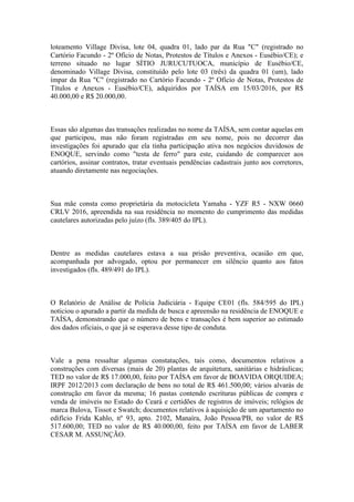 loteamento Village Divisa, lote 04, quadra 01, lado par da Rua "C" (registrado no
Cartório Facundo - 2º Ofício de Notas, Protestos de Títulos e Anexos - Eusébio/CE); e
terreno situado no lugar SÍTIO JURUCUTUOCA, município de Eusébio/CE,
denominado Village Divisa, constituído pelo lote 03 (três) da quadra 01 (um), lado
ímpar da Rua "C" (registrado no Cartório Facundo - 2º Ofício de Notas, Protestos de
Títulos e Anexos - Eusébio/CE), adquiridos por TAÍSA em 15/03/2016, por R$
40.000,00 e R$ 20.000,00.
Essas são algumas das transações realizadas no nome da TAÍSA, sem contar aquelas em
que participou, mas não foram registradas em seu nome, pois no decorrer das
investigações foi apurado que ela tinha participação ativa nos negócios duvidosos de
ENOQUE, servindo como "testa de ferro" para este, cuidando de comparecer aos
cartórios, assinar contratos, tratar eventuais pendências cadastrais junto aos corretores,
atuando diretamente nas negociações.
Sua mãe consta como proprietária da motocicleta Yamaha - YZF R5 - NXW 0660
CRLV 2016, apreendida na sua residência no momento do cumprimento das medidas
cautelares autorizadas pelo juízo (fls. 389/405 do IPL).
Dentre as medidas cautelares estava a sua prisão preventiva, ocasião em que,
acompanhada por advogado, optou por permanecer em silêncio quanto aos fatos
investigados (fls. 489/491 do IPL).
O Relatório de Análise de Polícia Judiciária - Equipe CE01 (fls. 584/595 do IPL)
noticiou o apurado a partir da medida de busca e apreensão na residência de ENOQUE e
TAÍSA, demonstrando que o número de bens e transações é bem superior ao estimado
dos dados oficiais, o que já se esperava desse tipo de conduta.
Vale a pena ressaltar algumas constatações, tais como, documentos relativos a
construções com diversas (mais de 20) plantas de arquitetura, sanitárias e hidráulicas;
TED no valor de R$ 17.000,00, feito por TAÍSA em favor de BOAVIDA ORQUIDEA;
IRPF 2012/2013 com declaração de bens no total de R$ 461.500,00; vários alvarás de
construção em favor da mesma; 16 pastas contendo escrituras públicas de compra e
venda de imóveis no Estado do Ceará e certidões de registros de imóveis; relógios de
marca Bulova, Tissot e Swatch; documentos relativos à aquisição de um apartamento no
edifício Frida Kahlo, nº 93, apto. 2102, Manaíra, João Pessoa/PB, no valor de R$
517.600,00; TED no valor de R$ 40.000,00, feito por TAÍSA em favor de LABER
CESAR M. ASSUNÇÃO.
 