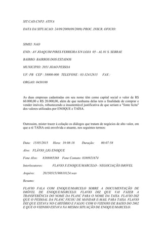 SIT.CAD.CNPJ: ATIVA
DATA DA SITUACAO: 24/09/2009(09/2009) PROC. INSCR. OFICIO:
SIMEI: NAO
END.: AV JOAQUIM PIRES FERREIRA S/N LOJA 05 - AL 01 S. SEBRAE
BAIRRO: BAIRROS DOS ESTADOS
MUNICIPIO: 2051 JOAO PESSOA
UF: PB CEP : 58000-000 TELEFONE : 83-32412815 FAX :
ORGAO: 0430100
As duas empresas cadastradas em seu nome têm como capital social o valor de R$
60.000,00 e R$ 20.000,00, além de que nenhuma delas tem a finalidade de comprar e
vender imóveis, robustecendo a insustentável justificativa de que seriam a "fonte lícita"
dos valores utilizados por ENOQUE e TAÍSA.
Outrossim, mister trazer à colação os diálogos que tratam de negócios de alto valor, em
que a ré TAÍSA está envolvida e atuante, nos seguintes termos:
Data: 15/05/2015 Hora: 19:08:18 Duração: 00:07:58
Alvo: FLÁVIO_LIG ENOQUE
Fone Alvo: 8388885368 Fone Contato: 8388921674
Interlocutores: FLAVIO X ENOQUE/MARCELO - NEGOCIAÇÃO IMOVEL
Arquivo: 20150515190818124.wav
Resumo:
FLAVIO FALA COM ENOQUE/MARCELO SOBRE A DOCUMENTAÇÃO DE
IMÓVEL DE ENOQUE/MARCELO. FLAVIO DIZ QUE VAI FAZER A
TRANSFERÊNCIA DO NOME DA PLANC PARA O NOME DA TAISA. FLAVIO DIZ
QUE O PESSOAL DA PLANC FICOU DE MANDAR E-MAIL PARA TAISA. FLAVIO
DIZ QUE ESTAVA NO CARTÓRIO E FALOU COM O VIZINHO DE BAIXO DO 2002
E QUE O VIZINHO ESTAVA NA MESMA SITUAÇÃO DE ENOQUE/MARCELO.
 
