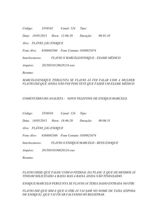 Código: 3556542 Canal: 124 Tipo:
Data: 18/05/2015 Hora: 12:06:28 Duração: 00:01:45
Alvo: FLÁVIO_LIG ENOQUE
Fone Alvo: 8388885368 Fone Contato: 8388921674
Interlocutores: FLAVIO X MARCELO/ENOQUE - EXAME MÉDICO
Arquivo: 20150518120628124.wav
Resumo:
MARCELO/ENOQUE PERGUNTA SE FLAVIO JÁ FOI FALAR COM A MULHER.
FLAVIO DIZ QUE AINDA NÃO FOI POIS TEVE QUE FAZER UM EXAME MÉDICO.
COMENTÁRIO DO ANALISTA - NOVO TELEFONE DE ENOQUE/MARCELO.
Código: 3556810 Canal: 124 Tipo:
Data: 18/05/2015 Hora: 18:06:20 Duração: 00:06:51
Alvo: FLÁVIO_LIG ENOQUE
Fone Alvo: 8388885368 Fone Contato: 8388921674
Interlocutores: FLAVIO X ENOQUE/MARCELO - BENS ENOQUE
Arquivo: 20150518180620124.wav
Resumo:
FLAVIO DISSE QUE FALOU COM O PESSOAL DA PLANC E QUE OS MESMOS JÁ
TINHAM SOLICITADO A BAIXA MAS A BAIXA AINDA NÃO TINHASAIDO.
ENOQUE/MARCELO PERGUNTA SE FLAVIO JÁ TERIA DADO ENTRADA NO ITBI.
FLAVIO DIZ QUE SIM E QUE O ITBI JÁ VAI SAIR NO NOME DE TAISA (ESPOSA
DE ENOQUE). QUE VAI FICAR FALTANDO SÓ REGISTRAR.
 