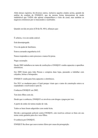 Além desses registros, há diversos outros, inclusive aqueles citados acima, quando da
análise da conduta de ENOQUE, que da mesma forma demonstram de modo
indubitável que TAÍSA não apenas compartilhava o leito do casal, mas também os
negócios criminosos por si mascarados e usufruídos.
Quando ouvida em juízo (CD de fls. 801), afiançou que:
É solteira, vive em união estável.
Está desempregada.
Vive da ajuda de familiares.
Estava cursando engenharia civil.
Nunca respondeu a outro processo e nunca foi presa.
Nega a acusação.
Desde 2002 trabalhava no ramo de confecções e ENOQUE vendia capacetes e aparelhos
eletrônicos.
Em 2009 foram para João Pessoa e comprou duas lojas, passando a trabalhar com
calçados, bolsas e brinquedos.
ENOQUE vendia para fora capacetes e eletrônicos.
Em 2011 se mudaram para o Ceará porque viram que o ramo de construção estava se
expandindo e resolveram ir para lá.
Conheceu ENOQUE em 2002.
Tem dois filhos com ele.
Desde que o conheceu, ENOQUE se envolveu com drogas e pagou por isso.
A partir de então ele tentou mudar de vida.
Todos os bens foram adquiridos com renda lícita.
Devido a perseguição policial contra ENOQUE, este resolveu colocar os bens em seu
nome como garantia para ela e seus filhos.
O conhecia por ENOQUE.
ENOQUE lhe disse que usava nomes falsos por causa da perseguição.
 