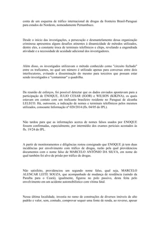 conta de um esquema de tráfico internacional de drogas da fronteira Brasil-Paraguai
para estados do Nordeste, nomeadamente Pernambuco.
Desde o início das investigações, a persecução e desmantelamento dessa organização
criminosa apresentou alguns desafios atinentes à dinamicidade de métodos utilizados,
dentre eles, a constante troca de terminais telefônicos e chips, revelando a engendrada
atividade e a necessidade de acuidade adicional dos investigadores.
Além disso, os investigados utilizavam o método conhecido como "circuito fechado"
entre os traficantes, no qual um número é utilizado apenas para conversas entre dois
interlocutores, evitando a disseminação do mesmo para terceiros que possam estar
sendo investigados e "contaminar" a quadrilha.
Da reunião de esforços, foi possível detectar que os dados enviados apontavam para a
participação de ENOQUE, JULIO CESAR (IGOR) e WILSON (KIKINA), os quais
estavam em contato com um traficante brasileiro residente no Paraguai de alcunha
LELECO. Há, outrossim, a indicação de nomes e terminais telefônicos pelos mesmos
utilizados, consoante Informação nº 020/2014 (fls. 04/05 do IPL).
Não tardou para que as informações acerca de nomes falsos usados por ENOQUE
fossem confirmadas, especialmente, por intermédio dos exames periciais acostados às
fls. 19/24 do IPL.
A partir de monitoramentos e diligências restou consignado que ENOQUE já tem duas
incidências por envolvimento com tráfico de drogas, razão pela qual providenciou
documentos com o nome falso de MARCELO ANTÔNIO DA SILVA, em nome do
qual também foi alvo de prisão por tráfico de drogas.
Não satisfeito, providenciou um segundo nome falso, qual seja, MARCELO
ALENCAR LEITE SOUZA, que acompanhado de mudança de residência (saindo da
Paraíba para o Ceará), igualmente, figurou no polo passivo, desta feita pelo
envolvimento em um acidente automobilístico com vítima fatal.
Nessa última localidade, investia no ramo de construções de diversos imóveis de alto
padrão e valor, sem, contudo, comprovar sequer uma fonte de renda, ao reverso, apesar
 
