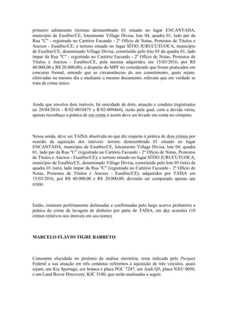primeiro aditamento (terreno desmembrado 01 situado no lugar ENCANTADA,
município de Eusébio/CE, loteamento Village Divisa, lote 04, quadra 01, lado par da
Rua "C" - registrado no Cartório Facundo - 2º Ofício de Notas, Protestos de Títulos e
Anexos - Eusébio/CE; e terreno situado no lugar SÍTIO JURUCUTUOCA, município
de Eusébio/CE, denominado Village Divisa, constituído pelo lote 03 da quadra 01, lado
ímpar da Rua "C" - registrado no Cartório Facundo - 2º Ofício de Notas, Protestos de
Títulos e Anexos - Eusébio/CE, pela mesma adquiridos em 15/03/2016, por R$
40.000,00 e R$ 20.000,00), a despeito do MPF ter considerado que foram praticados em
concurso formal, entendo que as circunstâncias do seu cometimento, quais sejam,
efetivadas no mesmo dia e mediante o mesmo documento, relevam que em verdade se
trata de crime único.
Ainda que envolva dois imóveis, há unicidade de dolo, atuação e conduta (registrados
no 28/04/2016 - R/02-0010475 e R/02-009464), razão pela qual, com a devida vênia,
apenas reconheço a prática de um crime e assim deve ser levado em conta no cômputo.
Nessa senda, deve ser TAÍSA absolvida no que diz respeito à prática de dois crimes por
ocasião da aquisição dos imóveis: terreno desmembrado 01 situado no lugar
ENCANTADA, município de Eusébio/CE, loteamento Village Divisa, lote 04, quadra
01, lado par da Rua "C" (registrado no Cartório Facundo - 2º Ofício de Notas, Protestos
de Títulos e Anexos - Eusébio/CE); e terreno situado no lugar SÍTIO JURUCUTUOCA,
município de Eusébio/CE, denominado Village Divisa, constituído pelo lote 03 (três) da
quadra 01 (um), lado ímpar da Rua "C" (registrado no Cartório Facundo - 2º Ofício de
Notas, Protestos de Títulos e Anexos - Eusébio/CE), adquiridos por TAÍSA em
15/03/2016, por R$ 40.000,00 e R$ 20.000,00, devendo ser computado apenas um
crime.
Então, restaram perfeitamente delineadas e confirmadas pelo largo acervo probatório a
prática do crime de lavagem de dinheiro por parte de TAÍSA, em dez ocasiões (10
crimes relativos aos imóveis em seu nome).
MARCELO FLÁVIO TIGRE BARRETO
Consoante elucidado no proêmio da análise meritória, resta indicada pelo Parquet
Federal a sua atuação em três condutas referentes à aquisição de três veículos, quais
sejam, um Kia Sportage, cor branca e placa PGC 7247, um Audi Q5, placa NXU 0050,
e um Land Rover Discovery, KJC 3180, que serão analisadas a seguir.
 