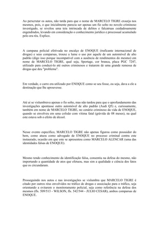 Ao perscrutar os autos, não tarda para que o nome de MARCELO TIGRE exsurja nos
mesmos, pois, o que inicialmente parecia ser apenas um fio solto no novelo criminoso
investigado, se revelou uma teia intrincada de delitos e falcatruas cuidadosamente
engendrados, levando em consideração o conhecimento jurídico e processual acumulado
pelo ora réu. Explico.
A campana policial efetivada no encalço de ENOQUE (traficante internacional de
drogas) e seus comparsas, trouxe a lume o uso por aquele de um automóvel de alto
padrão (digo isso porque incompatível com a ausência de rendimentos do mesmo) em
nome de MARCELO TIGRE, qual seja, Sportage, cor branca, placa PGC 7247,
utilizado para conduzi-lo até outros criminosos e tratarem de uma grande remessa de
drogas que deu "problema".
Em verdade, o carro era utilizado por ENOQUE como se seu fosse, ou seja, dava a ele a
destinação que lhe aprouvesse.
Até aí se vislumbrava apenas o fio solto, mas não tardou para que o aprofundamento das
investigações apontasse outro automóvel de alto padrão (Audi Q5) e, curiosamente,
também em nome de MARCELO TIGRE, no cenário criminoso da vida de ENOQUE,
quando se envolveu em uma colisão com vítima fatal (grávida de 08 meses), na qual
este estava sob o efeito de álcool.
Nesse evento específico, MARCELO TIGRE não apenas figurou como possuidor do
bem, como atuou como advogado de ENOQUE no processo criminal contra este
instaurado, ocasião em que este se apresentou como MARCELO ALENCAR (uma das
identidades falsas de ENOQUE).
Mesmo tendo conhecimento da identificação falsa, consentiu na defesa do mesmo, não
importando a quantidade de atos que efetuou, mas sim a qualidade e ciência dos fatos
que os circundaram.
Prosseguindo nos autos e nas investigações se vislumbra que MARCELO TIGRE é
citado por outros réus envolvidos no tráfico de drogas e associação para o tráfico, seja
orientando a evitarem o monitoramento policial, seja como referência na defesa dos
mesmos (fls. 509/513 - WILSON, fls. 542/544 - JULIO CESAR), ambos comparsas de
ENOQUE.
 
