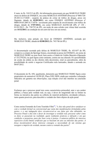E mais, às fls. 310/313 do IPL, há informações processuais em que MARCELO TIGRE
atuou na defesa de ENOQUE, ora como MARCELO ANTÔNIO (Processo nº 0001728-
49.2011.4.17.0420 - suspeito da prática do crime de tráfico de drogas, preso em
flagrante, datado de 02/09/2011), ora como ENOQUE ANTÔNIO (Processo nº
0000154-65.2007.8.17.0570 - novamente pela suspeita de envolvimento com tráfico de
drogas, datado de 17/07/2012), ora como MARCELO ALENCAR (IPL nº 130 -
01101/2013 - fls. 730/732 do IPL, em razão de uma colisão com vítima fatal ocorrida
em 14/12/2013, na condução de um carro de luxo em seu nome).
Há, inclusive, uma petição em favor de ENOQUE ANTÔNIO, assinada por
MARCELO TIGRE, datada de 02/08/2012 (fls. 743/746 do IPL).
A documentação acostada pela defesa de MARCELO TIGRE, fls. 651/657 do IPL
comprova a compra da Sportage branca, encontrada na posse de ENOQUE, em nome de
MARCELO TIGRE na nota fiscal, bem assim a Cédula de Crédito Bancário (Operação
nº 321279226), na qual figura como emitente, consta em sua cláusula 10 a possibilidade
de cessão da cédula ou dos direitos dela decorrentes, total ou parcialmente, além da
possibilidade de emitir e negociar Certificados nela lastreados, datado e assinada em
09/07/2012.
O documento de fls. 656, igualmente, demonstra que MARCELO TIGRE figura como
proprietário do automóvel AUDI Q5, Placa NXU 0050, ainda que contenha a alienação
fiduciária em garantia nas observações, cuja relação cível não interfere na conclusão
penal.
Esclareço que o processo penal tem como característica primordial, ante o seu caráter
público, a busca pela verdade real, ou seja, é dever do magistrado não se limitar na
forma ou iniciativa das partes na colheita do material probatório, envidando esforços,
tanto quanto possíveis, para descobrir a verdade dos fatos objetos da ação penal.
Como ensina Fernando da Costa Tourinho Filho[7]
, "o Juiz não penal deve satisfazer-se
com a verdade formal ou convencional que surja das manifestações formuladas pelas
partes, e a sua indagação deve circunscrever-se aos fatos por elas debatidos, no
Processo Penal o Juiz tem o dever de investigar a verdade real, procurar saber como
os fatos se passaram na realidade, quem realmente praticou a infração e em que
condições a perpetrou, para dar base certa à justiça. A natureza pública do interesse
repressivo exclui limites artificiais que se baseiam em atos ou omissões das partes. A
força incontrastável desse interesse consagra a necessidade de um sistema que
assegure o império da verdade, mesmo contra a vontade das partes".
 