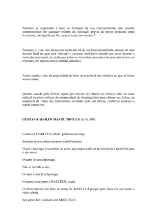 Ademais, o magistrado é livre na formação de seu convencimento, não estando
comprometido por qualquer critério de valoração prévia da prova, podendo optar
livremente por aquela que lhe parecer mais convincente[8]
.
Portanto, o livre convencimento motivado há de ser instrumentalizado através de uma
decisão final na qual será valorado o conjunto probatório trazido aos autos durante a
instrução processual, de modo que todos os elementos constantes do processo devem ser
relevados em sopeso com os demais subsídios.
Assim sendo, o fato da propriedade do bem ser resolúvel não interfere no que se busca
nesses autos.
Quando ouvido pela Polícia, optou por exercer seu direito ao silêncio, mas na seara
judicial escolheu utilizar da oportunidade do interrogatório para efetuar sua defesa, na
sequência da oitiva das testemunhas arroladas pela sua defesa, conforme resumos a
seguir transcritos:
GUSTAVO ADOLFO MANGUINHO (CD de fls. 801):
Conheceu MARCELO TIGRE praticamente hoje.
Somente teve contatos escassos e profissionais.
O que o traz aqui é a questão do carro, que pagou todas as promissórias e transferiu para
o seu nome.
O carro foi uma Sportage.
Não se recorda o ano.
O carro é uma Kia/Sportage.
Comprou esse carro a MARCELO, usado.
O financiamento foi feito no nome de MARCELO porque para fazer em seu nome o
valor subiria.
Seu genro fez o contato com MARCELO.
 