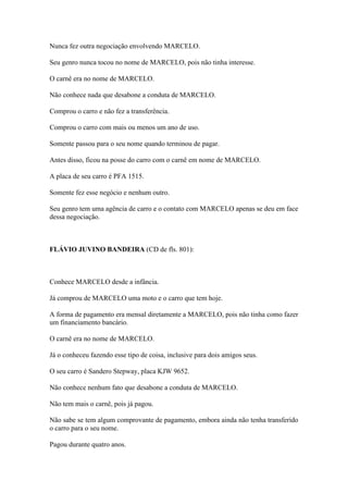 Nunca fez outra negociação envolvendo MARCELO.
Seu genro nunca tocou no nome de MARCELO, pois não tinha interesse.
O carnê era no nome de MARCELO.
Não conhece nada que desabone a conduta de MARCELO.
Comprou o carro e não fez a transferência.
Comprou o carro com mais ou menos um ano de uso.
Somente passou para o seu nome quando terminou de pagar.
Antes disso, ficou na posse do carro com o carnê em nome de MARCELO.
A placa de seu carro é PFA 1515.
Somente fez esse negócio e nenhum outro.
Seu genro tem uma agência de carro e o contato com MARCELO apenas se deu em face
dessa negociação.
FLÁVIO JUVINO BANDEIRA (CD de fls. 801):
Conhece MARCELO desde a infância.
Já comprou de MARCELO uma moto e o carro que tem hoje.
A forma de pagamento era mensal diretamente a MARCELO, pois não tinha como fazer
um financiamento bancário.
O carnê era no nome de MARCELO.
Já o conheceu fazendo esse tipo de coisa, inclusive para dois amigos seus.
O seu carro é Sandero Stepway, placa KJW 9652.
Não conhece nenhum fato que desabone a conduta de MARCELO.
Não tem mais o carnê, pois já pagou.
Não sabe se tem algum comprovante de pagamento, embora ainda não tenha transferido
o carro para o seu nome.
Pagou durante quatro anos.
 