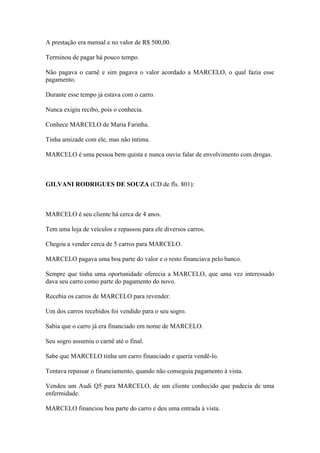 A prestação era mensal e no valor de R$ 500,00.
Terminou de pagar há pouco tempo.
Não pagava o carnê e sim pagava o valor acordado a MARCELO, o qual fazia esse
pagamento.
Durante esse tempo já estava com o carro.
Nunca exigiu recibo, pois o conhecia.
Conhece MARCELO de Maria Farinha.
Tinha amizade com ele, mas não íntima.
MARCELO é uma pessoa bem quista e nunca ouviu falar de envolvimento com drogas.
GILVANI RODRIGUES DE SOUZA (CD de fls. 801):
MARCELO é seu cliente há cerca de 4 anos.
Tem uma loja de veículos e repassou para ele diversos carros.
Chegou a vender cerca de 5 carros para MARCELO.
MARCELO pagava uma boa parte do valor e o resto financiava pelo banco.
Sempre que tinha uma oportunidade oferecia a MARCELO, que uma vez interessado
dava seu carro como parte do pagamento do novo.
Recebia os carros de MARCELO para revender.
Um dos carros recebidos foi vendido para o seu sogro.
Sabia que o carro já era financiado em nome de MARCELO.
Seu sogro assumiu o carnê até o final.
Sabe que MARCELO tinha um carro financiado e queria vendê-lo.
Tentava repassar o financiamento, quando não conseguia pagamento à vista.
Vendeu um Audi Q5 para MARCELO, de um cliente conhecido que padecia de uma
enfermidade.
MARCELO financiou boa parte do carro e deu uma entrada à vista.
 