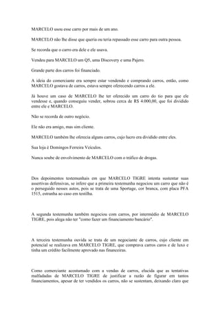 MARCELO usou esse carro por mais de um ano.
MARCELO não lhe disse que queria ou teria repassado esse carro para outra pessoa.
Se recorda que o carro era dele e ele usava.
Vendeu para MARCELO um Q5, uma Discovery e uma Pajero.
Grande parte dos carros foi financiado.
A ideia do comerciante era sempre estar vendendo e comprando carros, então, como
MARCELO gostava de carros, estava sempre oferecendo carros a ele.
Já houve um caso de MARCELO lhe ter oferecido um carro do tio para que ele
vendesse e, quando conseguiu vender, sobrou cerca de R$ 4.000,00, que foi dividido
entre ele e MARCELO.
Não se recorda de outro negócio.
Ele não era amigo, mas sim cliente.
MARCELO também lhe oferecia alguns carros, cujo lucro era dividido entre eles.
Sua loja é Domingos Ferreira Veículos.
Nunca soube de envolvimento de MARCELO com o tráfico de drogas.
Dos depoimentos testemunhais em que MARCELO TIGRE intenta sustentar suas
assertivas defensivas, se infere que a primeira testemunha negociou um carro que não é
o perseguido nesses autos, pois se trata de uma Sportage, cor branca, com placa PFA
1515, estranha ao caso em testilha.
A segunda testemunha também negociou com carros, por intermédio de MARCELO
TIGRE, pois alega não ter "como fazer um financiamento bancário".
A terceira testemunha ouvida se trata de um negociante de carros, cujo cliente em
potencial se realizava em MARCELO TIGRE, que comprava carros caros e de luxo e
tinha um crédito facilmente aprovado nas financeiras.
Como comerciante acostumado com a vendas de carros, elucida que as tentativas
malfadadas de MARCELO TIGRE de justificar a razão de figurar em tantos
financiamentos, apesar de ter vendidos os carros, não se sustentam, deixando claro que
 