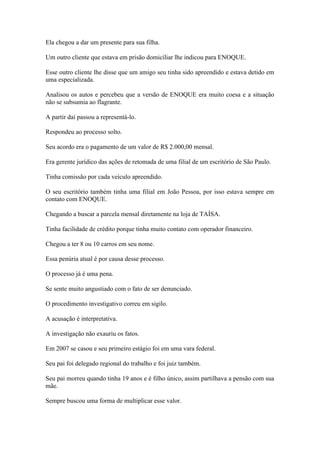 Ela chegou a dar um presente para sua filha.
Um outro cliente que estava em prisão domiciliar lhe indicou para ENOQUE.
Esse outro cliente lhe disse que um amigo seu tinha sido apreendido e estava detido em
uma especializada.
Analisou os autos e percebeu que a versão de ENOQUE era muito coesa e a situação
não se subsumia ao flagrante.
A partir daí passou a representá-lo.
Respondeu ao processo solto.
Seu acordo era o pagamento de um valor de R$ 2.000,00 mensal.
Era gerente jurídico das ações de retomada de uma filial de um escritório de São Paulo.
Tinha comissão por cada veículo apreendido.
O seu escritório também tinha uma filial em João Pessoa, por isso estava sempre em
contato com ENOQUE.
Chegando a buscar a parcela mensal diretamente na loja de TAÍSA.
Tinha facilidade de crédito porque tinha muito contato com operador financeiro.
Chegou a ter 8 ou 10 carros em seu nome.
Essa penúria atual é por causa desse processo.
O processo já é uma pena.
Se sente muito angustiado com o fato de ser denunciado.
O procedimento investigativo correu em sigilo.
A acusação é interpretativa.
A investigação não exauriu os fatos.
Em 2007 se casou e seu primeiro estágio foi em uma vara federal.
Seu pai foi delegado regional do trabalho e foi juiz também.
Seu pai morreu quando tinha 19 anos e é filho único, assim partilhava a pensão com sua
mãe.
Sempre buscou uma forma de multiplicar esse valor.
 