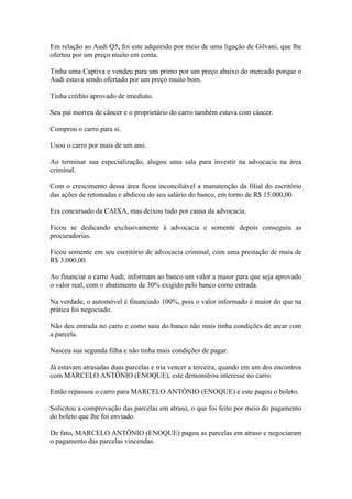 Em relação ao Audi Q5, foi este adquirido por meio de uma ligação de Gilvani, que lhe
ofertou por um preço muito em conta.
Tinha uma Captiva e vendeu para um primo por um preço abaixo do mercado porque o
Audi estava sendo ofertado por um preço muito bom.
Tinha crédito aprovado de imediato.
Seu pai morreu de câncer e o proprietário do carro também estava com câncer.
Comprou o carro para si.
Usou o carro por mais de um ano.
Ao terminar sua especialização, alugou uma sala para investir na advocacia na área
criminal.
Com o crescimento dessa área ficou inconciliável a manutenção da filial do escritório
das ações de retomadas e abdicou do seu salário do banco, em torno de R$ 15.000,00.
Era concursado da CAIXA, mas deixou tudo por causa da advocacia.
Ficou se dedicando exclusivamente à advocacia e somente depois conseguiu as
procuradorias.
Ficou somente em seu escritório de advocacia criminal, com uma prestação de mais de
R$ 3.000,00.
Ao financiar o carro Audi, informam ao banco um valor a maior para que seja aprovado
o valor real, com o abatimento de 30% exigido pelo banco como entrada.
Na verdade, o automóvel é financiado 100%, pois o valor informado é maior do que na
prática foi negociado.
Não deu entrada no carro e como saiu do banco não mais tinha condições de arcar com
a parcela.
Nasceu sua segunda filha e não tinha mais condições de pagar.
Já estavam atrasadas duas parcelas e iria vencer a terceira, quando em um dos encontros
com MARCELO ANTÔNIO (ENOQUE), este demonstrou interesse no carro.
Então repassou o carro para MARCELO ANTÔNIO (ENOQUE) e este pagou o boleto.
Solicitou a comprovação das parcelas em atraso, o que foi feito por meio do pagamento
do boleto que lhe foi enviado.
De fato, MARCELO ANTÔNIO (ENOQUE) pagou as parcelas em atraso e negociaram
o pagamento das parcelas vincendas.
 