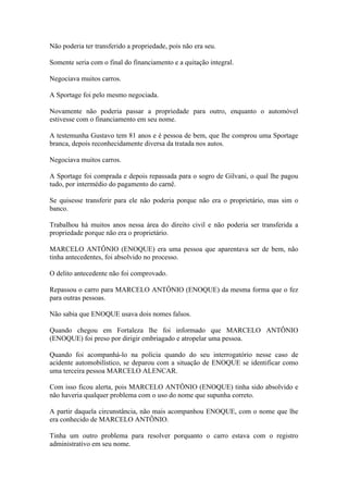 Não poderia ter transferido a propriedade, pois não era seu.
Somente seria com o final do financiamento e a quitação integral.
Negociava muitos carros.
A Sportage foi pelo mesmo negociada.
Novamente não poderia passar a propriedade para outro, enquanto o automóvel
estivesse com o financiamento em seu nome.
A testemunha Gustavo tem 81 anos e é pessoa de bem, que lhe comprou uma Sportage
branca, depois reconhecidamente diversa da tratada nos autos.
Negociava muitos carros.
A Sportage foi comprada e depois repassada para o sogro de Gilvani, o qual lhe pagou
tudo, por intermédio do pagamento do carnê.
Se quisesse transferir para ele não poderia porque não era o proprietário, mas sim o
banco.
Trabalhou há muitos anos nessa área do direito civil e não poderia ser transferida a
propriedade porque não era o proprietário.
MARCELO ANTÔNIO (ENOQUE) era uma pessoa que aparentava ser de bem, não
tinha antecedentes, foi absolvido no processo.
O delito antecedente não foi comprovado.
Repassou o carro para MARCELO ANTÔNIO (ENOQUE) da mesma forma que o fez
para outras pessoas.
Não sabia que ENOQUE usava dois nomes falsos.
Quando chegou em Fortaleza lhe foi informado que MARCELO ANTÔNIO
(ENOQUE) foi preso por dirigir embriagado e atropelar uma pessoa.
Quando foi acompanhá-lo na polícia quando do seu interrogatório nesse caso de
acidente automobilístico, se deparou com a situação de ENOQUE se identificar como
uma terceira pessoa MARCELO ALENCAR.
Com isso ficou alerta, pois MARCELO ANTÔNIO (ENOQUE) tinha sido absolvido e
não haveria qualquer problema com o uso do nome que supunha correto.
A partir daquela circunstância, não mais acompanhou ENOQUE, com o nome que lhe
era conhecido de MARCELO ANTÔNIO.
Tinha um outro problema para resolver porquanto o carro estava com o registro
administrativo em seu nome.
 