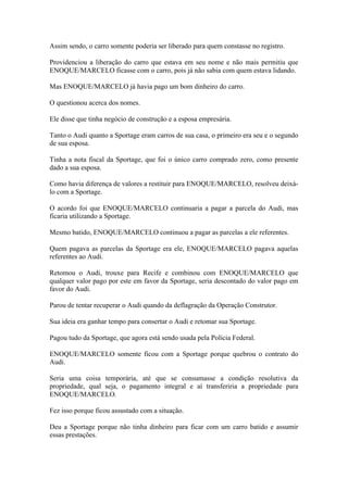 Assim sendo, o carro somente poderia ser liberado para quem constasse no registro.
Providenciou a liberação do carro que estava em seu nome e não mais permitiu que
ENOQUE/MARCELO ficasse com o carro, pois já não sabia com quem estava lidando.
Mas ENOQUE/MARCELO já havia pago um bom dinheiro do carro.
O questionou acerca dos nomes.
Ele disse que tinha negócio de construção e a esposa empresária.
Tanto o Audi quanto a Sportage eram carros de sua casa, o primeiro era seu e o segundo
de sua esposa.
Tinha a nota fiscal da Sportage, que foi o único carro comprado zero, como presente
dado a sua esposa.
Como havia diferença de valores a restituir para ENOQUE/MARCELO, resolveu deixá-
lo com a Sportage.
O acordo foi que ENOQUE/MARCELO continuaria a pagar a parcela do Audi, mas
ficaria utilizando a Sportage.
Mesmo batido, ENOQUE/MARCELO continuou a pagar as parcelas a ele referentes.
Quem pagava as parcelas da Sportage era ele, ENOQUE/MARCELO pagava aquelas
referentes ao Audi.
Retomou o Audi, trouxe para Recife e combinou com ENOQUE/MARCELO que
qualquer valor pago por este em favor da Sportage, seria descontado do valor pago em
favor do Audi.
Parou de tentar recuperar o Audi quando da deflagração da Operação Construtor.
Sua ideia era ganhar tempo para consertar o Audi e retomar sua Sportage.
Pagou tudo da Sportage, que agora está sendo usada pela Polícia Federal.
ENOQUE/MARCELO somente ficou com a Sportage porque quebrou o contrato do
Audi.
Seria uma coisa temporária, até que se consumasse a condição resolutiva da
propriedade, qual seja, o pagamento integral e aí transferiria a propriedade para
ENOQUE/MARCELO.
Fez isso porque ficou assustado com a situação.
Deu a Sportage porque não tinha dinheiro para ficar com um carro batido e assumir
essas prestações.
 