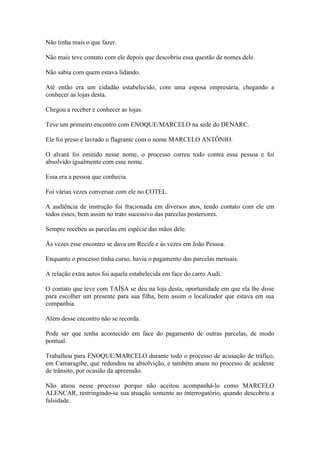 Não tinha mais o que fazer.
Não mais teve contato com ele depois que descobriu essa questão de nomes dele.
Não sabia com quem estava lidando.
Até então era um cidadão estabelecido, com uma esposa empresária, chegando a
conhecer as lojas desta.
Chegou a receber e conhecer as lojas.
Teve um primeiro encontro com ENOQUE/MARCELO na sede do DENARC.
Ele foi preso e lavrado o flagrante com o nome MARCELO ANTÔNIO.
O alvará foi emitido nesse nome, o processo correu todo contra essa pessoa e foi
absolvido igualmente com esse nome.
Essa era a pessoa que conhecia.
Foi várias vezes conversar com ele no COTEL.
A audiência de instrução foi fracionada em diversos atos, tendo contato com ele em
todos esses, bem assim no trato sucessivo das parcelas posteriores.
Sempre recebeu as parcelas em espécie das mãos dele.
Às vezes esse encontro se dava em Recife e às vezes em João Pessoa.
Enquanto o processo tinha curso, havia o pagamento das parcelas mensais.
A relação extra autos foi aquela estabelecida em face do carro Audi.
O contato que teve com TAÍSA se deu na loja desta, oportunidade em que ela lhe disse
para escolher um presente para sua filha, bem assim o localizador que estava em sua
companhia.
Além desse encontro não se recorda.
Pode ser que tenha acontecido em face do pagamento de outras parcelas, de modo
pontual.
Trabalhou para ENOQUE/MARCELO durante todo o processo de acusação de tráfico,
em Camaragibe, que redundou na absolvição, e também atuou no processo de acidente
de trânsito, por ocasião da apreensão.
Não atuou nesse processo porque não aceitou acompanhá-lo como MARCELO
ALENCAR, restringindo-se sua atuação somente ao interrogatório, quando descobriu a
falsidade.
 
