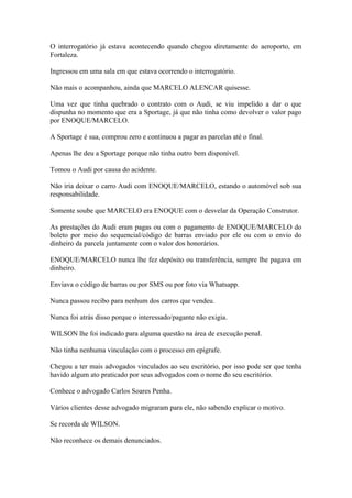 O interrogatório já estava acontecendo quando chegou diretamente do aeroporto, em
Fortaleza.
Ingressou em uma sala em que estava ocorrendo o interrogatório.
Não mais o acompanhou, ainda que MARCELO ALENCAR quisesse.
Uma vez que tinha quebrado o contrato com o Audi, se viu impelido a dar o que
dispunha no momento que era a Sportage, já que não tinha como devolver o valor pago
por ENOQUE/MARCELO.
A Sportage é sua, comprou zero e continuou a pagar as parcelas até o final.
Apenas lhe deu a Sportage porque não tinha outro bem disponível.
Tomou o Audi por causa do acidente.
Não iria deixar o carro Audi com ENOQUE/MARCELO, estando o automóvel sob sua
responsabilidade.
Somente soube que MARCELO era ENOQUE com o desvelar da Operação Construtor.
As prestações do Audi eram pagas ou com o pagamento de ENOQUE/MARCELO do
boleto por meio do sequencial/código de barras enviado por ele ou com o envio do
dinheiro da parcela juntamente com o valor dos honorários.
ENOQUE/MARCELO nunca lhe fez depósito ou transferência, sempre lhe pagava em
dinheiro.
Enviava o código de barras ou por SMS ou por foto via Whatsapp.
Nunca passou recibo para nenhum dos carros que vendeu.
Nunca foi atrás disso porque o interessado/pagante não exigia.
WILSON lhe foi indicado para alguma questão na área de execução penal.
Não tinha nenhuma vinculação com o processo em epígrafe.
Chegou a ter mais advogados vinculados ao seu escritório, por isso pode ser que tenha
havido algum ato praticado por seus advogados com o nome do seu escritório.
Conhece o advogado Carlos Soares Penha.
Vários clientes desse advogado migraram para ele, não sabendo explicar o motivo.
Se recorda de WILSON.
Não reconhece os demais denunciados.
 