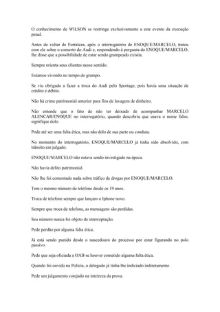 O conhecimento de WILSON se restringe exclusivamente a este evento da execução
penal.
Antes de voltar de Fortaleza, após o interrogatório de ENOQUE/MARCELO, tratou
com ele sobre o conserto do Audi e, respondendo à pergunta do ENOQUE/MARCELO,
lhe disse que a possibilidade de estar sendo grampeado existia.
Sempre orienta seus clientes nesse sentido.
Estamos vivendo no tempo do grampo.
Se viu obrigado a fazer a troca do Audi pelo Sportage, pois havia uma situação de
crédito e débito.
Não há crime patrimonial anterior para fins de lavagem de dinheiro.
Não entende que o fato de não ter deixado de acompanhar MARCELO
ALENCAR/ENOQUE no interrogatório, quando descobriu que usava o nome falso,
signifique dolo.
Pode até ser uma falta ética, mas não dolo de sua parte ou conduta.
No momento do interrogatório, ENOQUE/MARCELO já tinha sido absolvido, com
trânsito em julgado.
ENOQUE/MARCELO não estava sendo investigado na época.
Não havia delito patrimonial.
Não lhe foi comentado nada sobre tráfico de drogas por ENOQUE/MARCELO.
Tem o mesmo número de telefone desde os 19 anos.
Troca de telefone sempre que lançam o Iphone novo.
Sempre que troca de telefone, as mensagens são perdidas.
Seu número nunca foi objeto de interceptação.
Pede perdão por alguma falta ética.
Já está sendo punido desde o nascedouro do processo por estar figurando no polo
passivo.
Pede que seja oficiada a OAB se houver cometido alguma falta ética.
Quando foi ouvido na Polícia, o delegado já tinha lhe indiciado indiretamente.
Pede um julgamento cotejado na inteireza da prova.
 