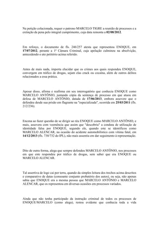 Na petição colacionada, requer o patrono MARCELO TIGRE a reunião de processos e a
extinção da pena pelo integral cumprimento, cuja data remonta a 02/08/2012.
Em reforço, o documento de fls. 246/257 atesta que representou ENOQUE, em
17/07/2012, perante a 1ª Câmara Criminal, cuja apelação culminou na absolvição,
antecedendo o ato petitório acima referido.
Antes de mais nada, importa elucidar que os crimes aos quais respondeu ENOQUE,
convergem em tráfico de drogas, sejam elas crack ou cocaína, além de outros delitos
relacionados a essa prática.
Apesar disso, afirma e reafirma em seu interrogatório que conhecia ENOQUE como
MARCELO ANTÔNIO, juntando cópia da sentença de processo em que atuou em
defesa de MARCELO ANTÔNIO, datada de 17/06/2013, embora assevere que o
defendeu desde sua prisão em flagrante na "especializada", ocorrida em 25/03/2011 (fls.
212/236).
Encena ao fazer questão de se dirigir ao réu ENOQUE como MARCELO ANTÔNIO, e
mais, assevera com veemência que assim que "descobriu" a conduta de utilização de
identidade falsa por ENOQUE, segundo ele, quando este se identificou como
MARCELO ALENCAR, na ocasião do acidente automobilístico com vítima fatal, em
14/12/2013 (fls. 730/732 do IPL), não mais assentiu em dar seguimento à representação.
Dito de outra forma, alega que sempre defendeu MARCELO ANTÔNIO, nos processos
em que este respondeu por tráfico de drogas, sem saber que era ENOQUE ou
MARCELO ALENCAR.
Tal assertiva de logo cai por terra, quando da simples leitura dos trechos acima descritos
e comparativo de datas (consoante conjunto probatório dos autos), ou seja, não apenas
sabia que ENOQUE era a mesma pessoa que MARCELO ANTÔNIO e MARCELO
ALENCAR, que os representou em diversas ocasiões em processos variados.
Ainda que não tenha participado da instrução criminal de todos os processos de
ENOQUE/MARCELO (como alega), restou evidente que conhecia toda a vida
 