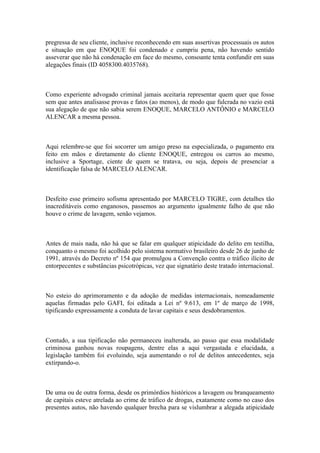 pregressa de seu cliente, inclusive reconhecendo em suas assertivas processuais os autos
e situação em que ENOQUE foi condenado e cumpriu pena, não havendo sentido
asseverar que não há condenação em face do mesmo, consoante tenta confundir em suas
alegações finais (ID 4058300.4035768).
Como experiente advogado criminal jamais aceitaria representar quem quer que fosse
sem que antes analisasse provas e fatos (ao menos), de modo que fulcrada no vazio está
sua alegação de que não sabia serem ENOQUE, MARCELO ANTÔNIO e MARCELO
ALENCAR a mesma pessoa.
Aqui relembre-se que foi socorrer um amigo preso na especializada, o pagamento era
feito em mãos e diretamente do cliente ENOQUE, entregou os carros ao mesmo,
inclusive a Sportage, ciente de quem se tratava, ou seja, depois de presenciar a
identificação falsa de MARCELO ALENCAR.
Desfeito esse primeiro sofisma apresentado por MARCELO TIGRE, com detalhes tão
inacreditáveis como enganosos, passemos ao argumento igualmente falho de que não
houve o crime de lavagem, senão vejamos.
Antes de mais nada, não há que se falar em qualquer atipicidade do delito em testilha,
conquanto o mesmo foi acolhido pelo sistema normativo brasileiro desde 26 de junho de
1991, através do Decreto nº 154 que promulgou a Convenção contra o tráfico ilícito de
entorpecentes e substâncias psicotrópicas, vez que signatário deste tratado internacional.
No esteio do aprimoramento e da adoção de medidas internacionais, nomeadamente
aquelas firmadas pelo GAFI, foi editada a Lei nº 9.613, em 1º de março de 1998,
tipificando expressamente a conduta de lavar capitais e seus desdobramentos.
Contudo, a sua tipificação não permaneceu inalterada, ao passo que essa modalidade
criminosa ganhou novas roupagens, dentre elas a aqui vergastada e elucidada, a
legislação também foi evoluindo, seja aumentando o rol de delitos antecedentes, seja
extirpando-o.
De uma ou de outra forma, desde os primórdios históricos a lavagem ou branqueamento
de capitais esteve atrelada ao crime de tráfico de drogas, exatamente como no caso dos
presentes autos, não havendo qualquer brecha para se vislumbrar a alegada atipicidade
 