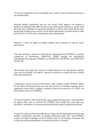 em face da menção do crime de associação para o tráfico, posto que dispensável para a
sua caracterização.
Interessa apontar, igualmente, que em suas razões finais apega-se em demasia à
ausência de indicação pelo MPF da data em que efetivamente negociou o veículo Audi
Q5 (posto que a Sportage foi negociada claramente em 2013), asseverando que foi antes
da alteração legislativa que excluiu o rol de delitos antecedentes ocorrida em 09 de julho
de 2012 (Lei nº 12.683), mas, curiosamente, não aponta tal data.
Ademais, o crime de tráfico de drogas sempre esteve presente na lista de crimes
antecedentes.
Sob outra perspetiva, apesar de conhecedor da vida pregressa de ENOQUE, consoante
comprovam os documentos, MARCELO TIGRE assentiu em representá-lo
judicialmente seja enquanto ENOQUE, seja MARCELO ANTÔNIO, seja MARCELO
ALENCAR.
Não somente isso, aclara que existia um acordo financeiro com repercussões mensais,
cujo valor era recebido "em espécie", apesar de residirem em estados diversos e ambos
terem contas bancárias.
A justificativa de que ia muito a João Pessoa, onde na época residia ENOQUE, depois
de sua soltura, não procede, pois suas idas eram incertas e a trabalho, enquanto que os
pagamentos eram certos e exigiam a presença física do réu ora com a ré TAÍSA, ora
pessoalmente com o réu ENOQUE.
Se era tão ocupado e cheio de atribuições, agora alegar que tinha que ir "pessoalmente"
na suposta loja, casa ou comércio de ENOQUE para receber das mãos dele seus
honorários "em dinheiro" é um pouco demais para uma simples transação profissional.
O cotejo dos autos permite depreender que se tratava de uma negociação pessoal em que
detalhes e pormenores deveriam ser tratados diretamente entre eles e que ENOQUE
ocupava um lugar de destaque no rol de clientes, pois, de tão ocupado, certamente não
ia todo mês receber pessoalmente os honorários de todos os clientes.
 