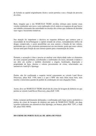 de licitude ao capital originalmente ilícito e assim permita o uso e fruição do proveito
do crime.
Bem, imagino que o réu MARCELO TIGRE envidou esforços para montar essas
versões totalmente sem nexo e sem explicação crível, todavia se esqueceu de que houve
um trabalho extenuante das autoridades no encalço dos crimes que cuidaram de derrubar
suas vagas e incoerentes tentativas.
Sua atuação foi importante e decisiva no esquema delituoso que contava com a
necessidade de lavar/branquear o capital oriundo de crimes, nomeadamente tráfico de
drogas comprovado, e assim possibilitar aos seus autores a fruição de tais valores,
permitindo que o ciclo criminoso permanecesse em movimento, posto que esses valores
servem tanto para fruição de seus autores quanto para a manutenção do crime.
Portanto, a acusação é clara e precisa ao analisar com objetividade todos os elementos
do vasto conjunto probante, corroborados e reafirmados em Juízo, deixando evidente o
seu dolo em ocultar e também dissimular a origem, localização, disposição e
propriedade de bens, direitos e valores provenientes de crime, relacionados aos
automóveis Audi Q5 e Sportage.
Porém, não foi confirmada a suspeita inicial concernente ao veículo Land Rover
Discovery, placa KJC 3180, tanto o é que o MPF não mais falou nesse bem, nem
mesmo o mencionou quando do pedido de condenação em suas alegações finais.
Assim, deve ser MARCELO TIGRE absolvido do crime de lavagem de dinheiro no que
pertine ao veículo Land Rover Discovery, placa KJC 3180.
Então, restaram perfeitamente delineadas e confirmadas pelo largo acervo probatório a
prática do crime de lavagem de dinheiro por parte de MARCELO TIGRE, em duas
ocasiões (referentes aos automóveis Kia Sportage, cor branca, placa PGC 7247, e Audi
Q5, placa NXU 0050).
DO CRIME DE PORTE ILEGAL DE ARMA DE FOGO
 