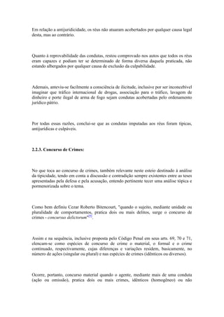 Em relação a antijuridicidade, os réus não atuaram acobertados por qualquer causa legal
desta, mas ao contrário.
Quanto à reprovabilidade das condutas, restou comprovado nos autos que todos os réus
eram capazes e podiam ter se determinado de forma diversa daquela praticada, não
estando albergados por qualquer causa de exclusão da culpabilidade.
Ademais, anteviu-se facilmente a consciência de ilicitude, inclusive por ser inconcebível
imaginar que tráfico internacional de drogas, associação para o tráfico, lavagem de
dinheiro e porte ilegal de arma de fogo sejam condutas acobertadas pelo ordenamento
jurídico pátrio.
Por todas essas razões, conclui-se que as condutas imputadas aos réus foram típicas,
antijurídicas e culpáveis.
2.2.3. Concurso de Crimes:
No que toca ao concurso de crimes, também relevante neste esteio destinado à análise
da tipicidade, tendo em conta a discussão e contradição sempre existentes entre as teses
apresentadas pela defesa e pela acusação, entendo pertinente tecer uma análise tópica e
pormenorizada sobre o tema.
Como bem definiu Cezar Roberto Bitencourt, "quando o sujeito, mediante unidade ou
pluralidade de comportamentos, pratica dois ou mais delitos, surge o concurso de
crimes - concursus delictorum"[9]
.
Assim e na sequência, inclusive proposta pelo Código Penal em seus arts. 69, 70 e 71,
elencam-se como espécies de concurso de crime o material, o formal e o crime
continuado, respectivamente, cujas diferenças e variações residem, basicamente, no
número de ações (singular ou plural) e nas espécies de crimes (idênticos ou diversos).
Ocorre, portanto, concurso material quando o agente, mediante mais de uma conduta
(ação ou omissão), pratica dois ou mais crimes, idênticos (homogêneo) ou não
 