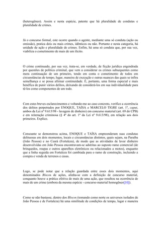 (heterogêneo). Assim e nesta espécie, patente que há pluralidade de condutas e
pluralidade de crimes.
Já o concurso formal, este ocorre quando o agente, mediante uma só conduta (ação ou
omissão), pratica dois ou mais crimes, idênticos ou não. Portanto e nesta categoria, há
unidade de ação e pluralidade de crimes. Enfim, há uma só conduta que, por sua vez,
viabiliza o cometimento de mais de um ilícito.
O crime continuado, por sua vez, trata-se, em verdade, de ficção jurídica engendrada
por questões de política criminal, que vem a considerar os crimes subsequentes como
mera continuação de um primeiro, tendo em conta o cometimento de todos em
circunstâncias de tempo, lugar, maneira de execução e outras nuances das quais se infira
semelhança e se possa afirmar continuidade. É, portanto, uma forma especial e mais
benéfica de punir vários delitos, deixando de considerá-los em sua individualidade para
tê-los como componentes de um todo.
Com estes breves esclarecimentos e voltando-me ao caso concreto, verifico a ocorrência
dos delitos perpetrados por ENOQUE, TAÍSA e MARCELO TIGRE (art. 1º, caput,
ambos da Lei nº 9.613/98 - lavagem de dinheiro) em concurso material (art. 69 do CPB)
e em reiteração criminosa (§ 4º do art. 1º da Lei nº 9.613/98), em relação aos dois
primeiros. Explico.
Consoante se demonstrou acima, ENOQUE e TAÍSA empreenderam suas condutas
delituosas em dois momentos, locais e circunstâncias distintos, quais sejam, na Paraíba
(João Pessoa) e no Ceará (Fortaleza), de modo que as atividades de lavar dinheiro
desenvolvidas em João Pessoa encontravam-se adstritas ao suposto ramo comercial (de
brinquedos, roupas e outros aparelhos eletrônicos ou relacionados a motos), enquanto
que a linha seguida em Fortaleza foi cambiada para o ramo de construção, incluindo a
compra e venda de terrenos e casas.
Logo, se pode notar que a relação guardada entre esses dois momentos, aqui
denominados Blocos de ações, alinha-se com a definição de concurso material,
conquanto houve a prática efetiva de mais de uma ação, que resultou na ocorrência de
mais de um crime (embora da mesma espécie - concurso material homogêneo[10]).
Como se não bastasse, dentro dos Blocos (tomando como norte os universos isolados de
João Pessoa e de Fortaleza) há uma similitude de condições de tempo, lugar e maneira
 