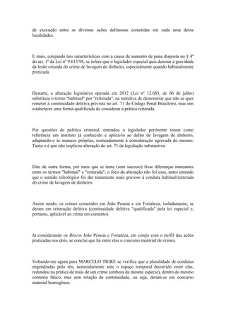 de execução entre as diversas ações delituosas cometidas em cada uma dessa
localidades.
E mais, cotejando tais características com a causa de aumento de pena disposta no § 4º
do art. 1º da Lei nº 9.613/98, se infere que o legislador especial quis denotar a gravidade
da lesão oriunda do crime de lavagem de dinheiro, especialmente quando habitualmente
praticada.
Destarte, a alteração legislativa operada em 2012 (Lei nº 12.683, de 06 de julho)
substituiu o termo "habitual" por "reiterada", na tentativa de demonstrar que não se quer
remeter à continuidade delitiva prevista no art. 71 do Código Penal Brasileiro, mas sim
estabelecer uma forma qualificada de considerar a prática reiterada.
Por questões de política criminal, entendeu o legislador pertinente tomar como
referência um instituto já conhecido e aplicá-lo ao delito de lavagem de dinheiro,
adaptando-o às nuances próprias, nomeadamente à consideração agravada do mesmo.
Tanto o é que não implicou alteração do art. 71 da legislação substantiva.
Dito de outra forma, por mais que se tente (sem sucesso) fixar diferenças marcantes
entre os termos "habitual" e "reiterada", o foco da alteração não foi esse, antes entendo
que o sentido teleológico foi dar tratamento mais gravoso à conduta habitual/reiterada
do crime de lavagem de dinheiro.
Assim sendo, os crimes cometidos em João Pessoa e em Fortaleza, isoladamente, se
deram em reiteração delitiva (continuidade delitiva "qualificada" pela lei especial e,
portanto, aplicável ao crime em comento).
Já considerando os Blocos João Pessoa e Fortaleza, em cotejo com o perfil das ações
praticadas nos dois, se conclui que há entre elas o concurso material de crimes.
Voltando-me agora para MARCELO TIGRE se verifica que a pluralidade de condutas
engendradas pelo réu, nomeadamente ante o espaço temporal decorrido entre elas,
redundou na prática de mais de um crime (embora da mesma espécie), dentro do mesmo
contexto fático, mas sem relação de continuidade, ou seja, deram-se em concurso
material homogêneo.
 