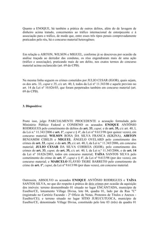 Quanto a ENOQUE, há também a prática de outros delitos, além do de lavagem de
dinheiro acima tratado, concernentes ao tráfico internacional de entorpecente e à
associação para o tráfico, de modo que, entre esses três tipos penais comprovadamente
praticados pelo réu, há o concurso material heterogêneo.
Em relação a AIRTON, WILSON e MIGUEL, conforme já se descreveu por ocasião da
análise traçada ao derredor das condutas, os réus engendraram mais de uma ação
(tráfico e associação), praticando mais de um delito, nos exatos termos do concurso
material acima esclarecido (art. 69 do CPB).
Na mesma linha seguem os crimes cometidos por JULIO CESAR (IGOR), quais sejam,
os dos arts. 33, caput e 35, c/c art. 40, I, todos da Lei nº 11.343/06 e aquele previsto no
art. 14 da Lei nº 10.826/03, que foram perpetrados também em concurso material (art.
69 do CPB).
3. Dispositivo:
Posto isso, julgo PARCIALMENTE PROCEDENTE a acusação formulada pelo
Ministério Público Federal e CONDENO os acusados ENOQUE ANTÔNIO
RODRIGUES pelo cometimento do delitos do art. 33, caput, e do art. 35, c/c art. 40, I,
da Lei n.º 11.343/2006 e art. 1º, caput e § 4º, da Lei nº 9.613/98 (por quinze vezes), em
concurso material; WILSON ROSA DA SILVA FRANCA (KIKINA), AIRTON
BENJAMIM CIBILIS e MIGUEL ÂNGELO OVELARD pelo cometimento dos
crimes do art. 33, caput, e do art. 35, c/c art. 40, I, da Lei n.º 11.343/2006, em concurso
material; JULIO CESAR DA SILVA CORREIA (IGOR), pelo cometimento dos
crimes do art. 33, caput, do art. 35, c/c art. 40, I, da Lei n.º 11.343/2006, e do art. 14
da Lei nº 10.826/2003, todos em concurso material; TAÍSA SANTOS SILVA pelo
cometimento do crime do art. 1º, caput e § 4º, da Lei nº 9.613/98 (por dez vezes), em
concurso material; e MARCELO FLÁVIO TIGRE BARRETO pelo cometimento do
crime do art. 1º, caput, da Lei nº 9.613/98 (por duas vezes), em concurso material.
Outrossim, ABSOLVO os acusados ENOQUE ANTÔNIO RODRIGUES e TAÍSA
SANTOS SILVA, no que diz respeito à prática de dois crimes por ocasião da aquisição
dos imóveis: terreno desmembrado 01 situado no lugar ENCANTADA, município de
Eusébio/CE, loteamento Village Divisa, lote 04, quadra 01, lado par da Rua "C"
(registrado no Cartório Facundo - 2º Ofício de Notas, Protestos de Títulos e Anexos -
Eusébio/CE); e terreno situado no lugar SÍTIO JURUCUTUOCA, município de
Eusébio/CE, denominado Village Divisa, constituído pelo lote 03 (três) da quadra 01
 