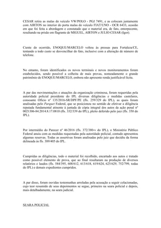 CESAR retira as malas do veículo VW/POLO - PGJ 7491, e as colocam juntamente
com AIRTON no interior do porta malas do veículo FIAT/UNO - OCR 6433, ocasião
em que foi feita a abordagem e constatado que o material era, de fato, entorpecente,
resultando na prisão em flagrante de MIGUEL, AIRTON e JULIO CESAR (Igor).
Ciente do ocorrido, ENOQUE/MARCELO voltou às pressas para Fortaleza/CE,
tentando a todo custo se desvencilhar do fato, inclusive com a alteração de número de
telefone.
No entanto, foram identificados os novos terminais e novos monitoramentos foram
estabelecidos, sendo possível a colheita de mais provas, nomeadamente o grande
patrimônio de ENOQUE/MARCELO, embora não apresente renda justificável lícita.
A par das movimentações e atuações da organização criminosa, foram requeridas pela
autoridade policial presidente do IPL diversas diligências e medidas cautelares,
consoante Ofício nº 135/2016-SR/DPF/PE (fls. 259/329 do IPL), as quais foram
analisadas pelo Parquet Federal, que se posicionou no sentido de efetivar a diligência
reputada fundamental atinente à juntada de cópia integral dos autos da ação penal nº
0021306-84.2014.8.17.0810 (fls. 332/339 do IPL), pleito deferido pelo juiz (fls. 350 do
IPL).
Por intermédio do Parecer nº 46/2016 (fls. 372/380-v do IPL), o Ministério Público
Federal anuiu com as medidas requestadas pela autoridade policial, contudo apresentou
algumas reservas. Todas as assertivas foram analisadas pelo juiz que decidiu da forma
delineada às fls. 389/405 do IPL.
Cumpridas as diligências, todo o material foi recolhido, encartado aos autos e tratado
como possível elemento de prova, que ao final resultaram na produção de diversos
relatórios e laudos (fls. 584/395, 608/612, 613/618, 619/624, 625/629, 752/799, todas
do IPL) e demais expedientes cumpridos.
A par disso, foram ouvidas testemunhas arroladas pela acusação a seguir colacionadas,
cujo teor resumido de seus depoimentos se segue, primeiro na seara policial e depois,
mais detalhadamente, na seara judicial.
SEARA POLICIAL
 