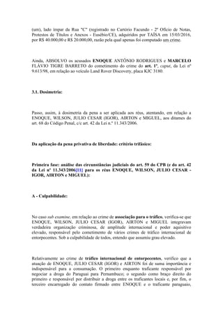 (um), lado ímpar da Rua "C" (registrado no Cartório Facundo - 2º Ofício de Notas,
Protestos de Títulos e Anexos - Eusébio/CE), adquiridos por TAÍSA em 15/03/2016,
por R$ 40.000,00 e R$ 20.000,00, razão pela qual apenas foi computado um crime.
Ainda, ABSOLVO os acusados ENOQUE ANTÔNIO RODRIGUES e MARCELO
FLÁVIO TIGRE BARRETO do cometimento do crime do art. 1º, caput, da Lei nº
9.613/98, em relação ao veículo Land Rover Discovery, placa KJC 3180.
3.1. Dosimetria:
Passo, assim, à dosimetria da pena a ser aplicada aos réus, atentando, em relação a
ENOQUE, WILSON, JULIO CESAR (IGOR), AIRTON e MIGUEL, aos ditames do
art. 68 do Código Penal, c/c art. 42 da Lei n.º 11.343/2006.
Da aplicação da pena privativa de liberdade: critério trifásico:
Primeira fase: análise das circunstâncias judiciais do art. 59 do CPB (e do art. 42
da Lei nº 11.343/2006[11] para os réus ENOQUE, WILSON, JULIO CESAR -
IGOR, AIRTON e MIGUEL):
A - Culpabilidade:
No caso sub examine, em relação ao crime de associação para o tráfico, verifica-se que
ENOQUE, WILSON, JULIO CESAR (IGOR), AIRTON e MIGUEL integravam
verdadeira organização criminosa, de amplitude internacional e poder aquisitivo
elevado, responsável pelo cometimento de vários crimes de tráfico internacional de
entorpecentes. Sob a culpabilidade de todos, entendo que assumiu grau elevado.
Relativamente ao crime de tráfico internacional de entorpecentes, verifico que a
atuação de ENOQUE, JULIO CESAR (IGOR) e AIRTON foi de suma importância e
indispensável para a consumação. O primeiro enquanto traficante responsável por
negociar a droga do Paraguai para Pernambuco; o segundo como braço direito do
primeiro e responsável por distribuir a droga entre os traficantes locais e, por fim, o
terceiro encarregado do contato firmado entre ENOQUE e o traficante paraguaio,
 